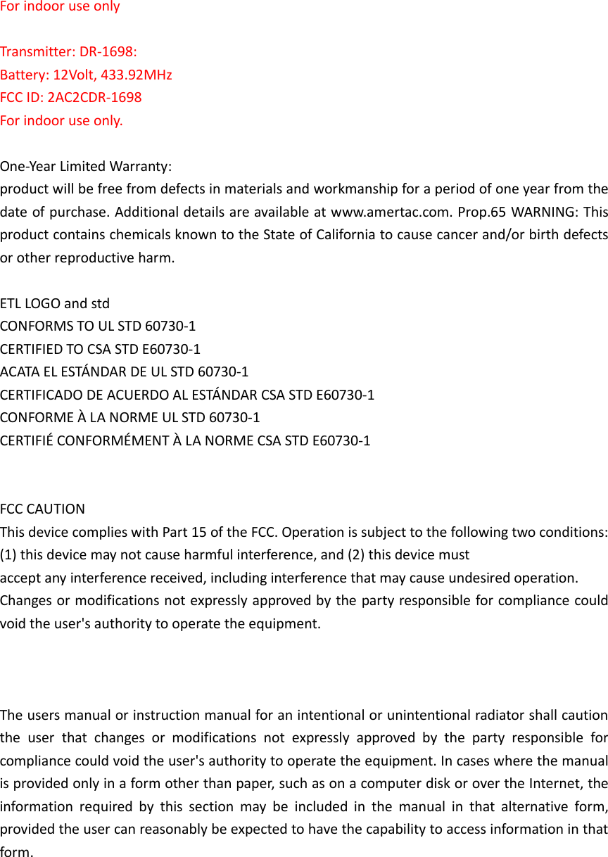 For indoor use only  Transmitter: DR-1698: Battery: 12Volt, 433.92MHz FCC ID: 2AC2CDR-1698 For indoor use only.  One-Year Limited Warranty:   product will be free from defects in materials and workmanship for a period of one year from the date of purchase. Additional details are available at www.amertac.com. Prop.65 WARNING: This product contains chemicals known to the State of California to cause cancer and/or birth defects or other reproductive harm.  ETL LOGO and std CONFORMS TO UL STD 60730-1 CERTIFIED TO CSA STD E60730-1 ACATA EL ESTÁNDAR DE UL STD 60730-1 CERTIFICADO DE ACUERDO AL ESTÁNDAR CSA STD E60730-1 CONFORME À LA NORME UL STD 60730-1 CERTIFIÉ CONFORMÉMENT À LA NORME CSA STD E60730-1   FCC CAUTION This device complies with Part 15 of the FCC. Operation is subject to the following two conditions: (1) this device may not cause harmful interference, and (2) this device must   accept any interference received, including interference that may cause undesired operation. Changes or modifications not expressly approved by the party responsible for compliance could void the user&apos;s authority to operate the equipment.    The users manual or instruction manual for an intentional or unintentional radiator shall caution the  user  that  changes  or  modifications  not  expressly  approved  by  the  party  responsible  for compliance could void the user&apos;s authority to operate the equipment. In cases where the manual is provided only in a form other than paper, such as on a computer disk or over the Internet, the information  required  by  this  section  may  be  included  in  the  manual  in  that  alternative  form, provided the user can reasonably be expected to have the capability to access information in that form.         