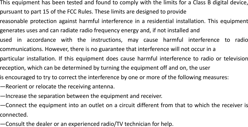  This equipment has been tested and found to comply with the limits for a Class B digital device, pursuant to part 15 of the FCC Rules. These limits are designed to provide   reasonable protection against harmful  interference  in a residential installation.  This equipment generates uses and can radiate radio frequency energy and, if not installed and   used  in  accordance  with  the  instructions,  may  cause  harmful  interference  to  radio communications. However, there is no guarantee that interference will not occur in a   particular  installation.  If  this equipment does cause  harmful  interference  to  radio  or  television reception, which can be determined by turning the equipment off and on, the user   is encouraged to try to correct the interference by one or more of the following measures: —Reorient or relocate the receiving antenna. —Increase the separation between the equipment and receiver. —Connect the equipment into an outlet on a circuit different from that to which the receiver is connected. —Consult the dealer or an experienced radio/TV technician for help.   