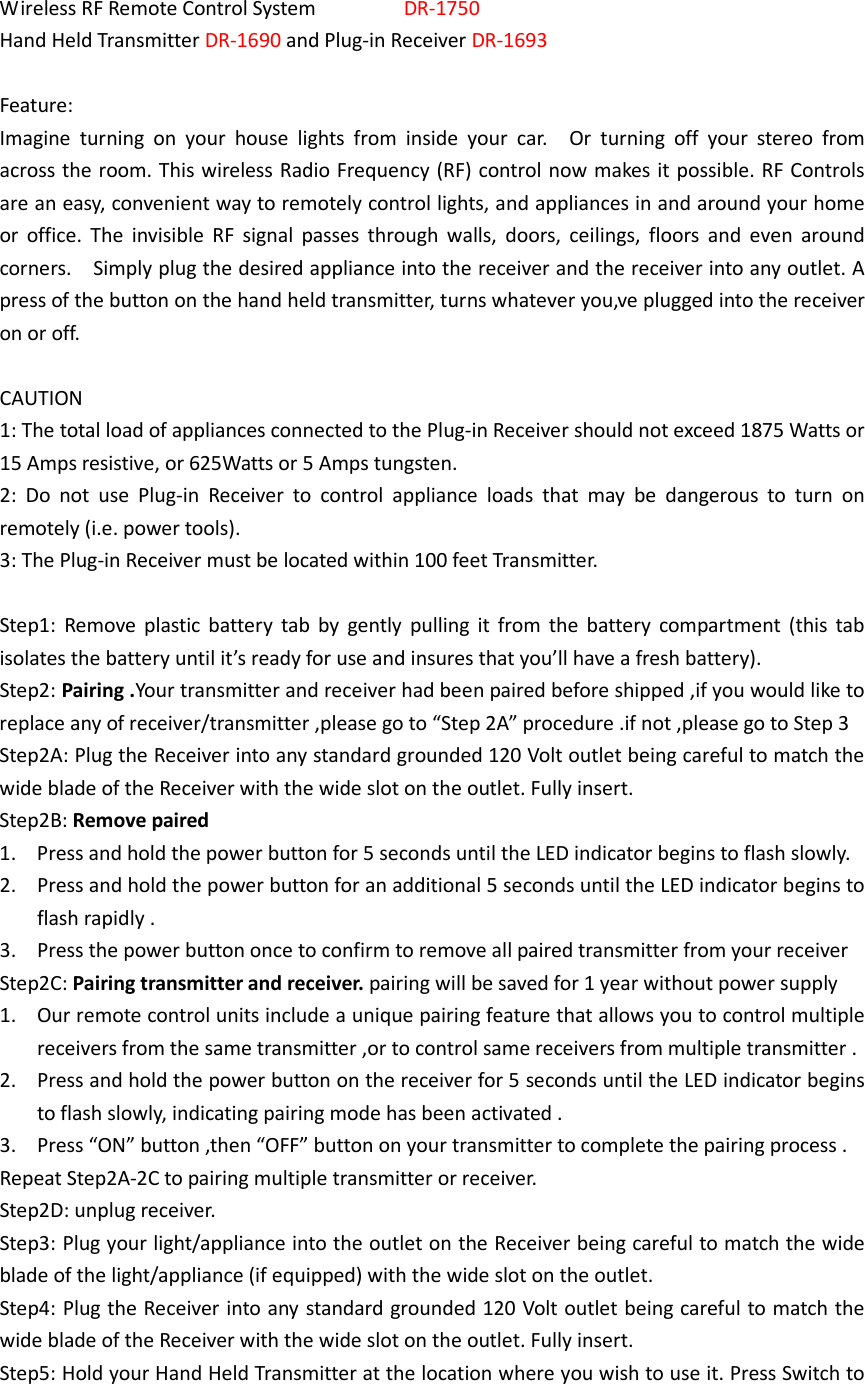  Wireless RF Remote Control System                DR-1750 Hand Held Transmitter DR-1690 and Plug-in Receiver DR-1693  Feature: Imagine  turning  on  your  house  lights  from  inside  your  car.    Or  turning  off  your  stereo  from across the room. This wireless Radio Frequency (RF) control now makes it possible. RF Controls are an easy, convenient way to remotely control lights, and appliances in and around your home or  office.  The  invisible  RF  signal  passes  through  walls,  doors,  ceilings,  floors  and  even  around corners.    Simply plug the desired appliance into the receiver and the receiver into any outlet. A press of the button on the hand held transmitter, turns whatever you‚ve plugged into the receiver on or off.  CAUTION 1: The total load of appliances connected to the Plug-in Receiver should not exceed 1875 Watts or 15 Amps resistive, or 625Watts or 5 Amps tungsten. 2:  Do  not  use  Plug-in  Receiver  to  control  appliance  loads  that  may  be  dangerous  to  turn  on remotely (i.e. power tools). 3: The Plug-in Receiver must be located within 100 feet Transmitter.  Step1:  Remove  plastic  battery  tab by  gently  pulling  it  from the  battery  compartment  (this  tab isolates the battery until it’s ready for use and insures that you’ll have a fresh battery). Step2: Pairing .Your transmitter and receiver had been paired before shipped ,if you would like to replace any of receiver/transmitter ,please go to “Step 2A” procedure .if not ,please go to Step 3 Step2A: Plug the Receiver into any standard grounded 120 Volt outlet being careful to match the wide blade of the Receiver with the wide slot on the outlet. Fully insert. Step2B: Remove paired   1. Press and hold the power button for 5 seconds until the LED indicator begins to flash slowly. 2. Press and hold the power button for an additional 5 seconds until the LED indicator begins to flash rapidly . 3. Press the power button once to confirm to remove all paired transmitter from your receiver Step2C: Pairing transmitter and receiver. pairing will be saved for 1 year without power supply 1. Our remote control units include a unique pairing feature that allows you to control multiple receivers from the same transmitter ,or to control same receivers from multiple transmitter . 2. Press and hold the power button on the receiver for 5 seconds until the LED indicator begins to flash slowly, indicating pairing mode has been activated . 3. Press “ON” button ,then “OFF” button on your transmitter to complete the pairing process . Repeat Step2A-2C to pairing multiple transmitter or receiver. Step2D: unplug receiver. Step3: Plug your light/appliance into the outlet on the Receiver being careful to match the wide blade of the light/appliance (if equipped) with the wide slot on the outlet. Step4: Plug the Receiver into any standard grounded 120 Volt outlet being careful to match the wide blade of the Receiver with the wide slot on the outlet. Fully insert. Step5: Hold your Hand Held Transmitter at the location where you wish to use it. Press Switch to 