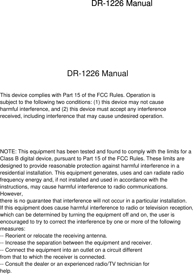 This device complies with Part 15 of the FCC Rules. Operation issubject to the following two conditions: (1) this device may not causeharmful interference, and (2) this device must accept any interferencereceived, including interference that may cause undesired operation.NOTE: This equipment has been tested and found to comply with the limits for a Class B digital device, pursuant to Part 15 of the FCC Rules. These limits are designed to provide reasonable protection against harmful interference in a residential installation. This equipment generates, uses and can radiate radio frequency energy and, if not installed and used in accordance with the instructions, may cause harmful interference to radio communications.However, there is no guarantee that interference will not occur in a particular installation. If this equipment does cause harmful interference to radio or television reception, which can be determined by turning the equipment off and on, the user is encouraged to try to correct the interference by one or more of the following measures: -- Reorient or relocate the receiving antenna. -- Increase the separation between the equipment and receiver. -- Connect the equipment into an outlet on a circuit different from that to which the receiver is connected. -- Consult the dealer or an experienced radio/TV technician for help. DR-1226 ManualDR-1226 ManualDR-1226 Manual