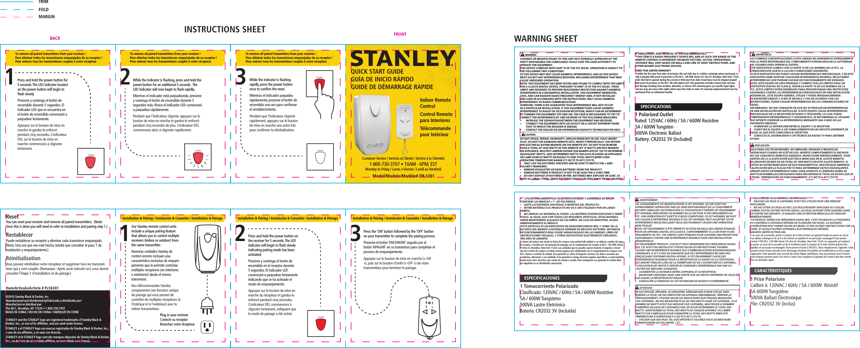  AVERTISSEMENT:LES CHANGEMENTS OU MODIFICATIONS À CET APPAREIL QUI NE SONT PAS EXPRESSÉMENT APPROUVÉS PAR LES GENS RESPONSABLES DE LA CONFORMITÉ PEUVENT ANNULER L’AUTORISATION À L’UTILISATEUR D’OPÉRER CET ÉQUIPEMENT.CET APPAREIL RENCONTRE LES NORMES DE LA SECTION 15 DES RÈGLEMENTS DE FCC. SON OPÉRATION EST SUJETTE À DEUX CONDITIONS. (1) CET APPAREIL NE DOIT PAS CAUSER D’INTERFENCE NUISIBLE ET (2) CET APPAREIL PEUT ACCEPTER TOUTE INTERFÉRENCE REÇUE INCLUANT CELLE QUI POURRAIT CAUSER UNE OPÉRATION NON VOULUE.NOTE: CET ÉQUIPEMENT À ÉTÉ VÉRIFIÉ ET SE SITUE EN DEÇA DES LIMITES ÉTABLIES POUR UN APPAREIL DIGITAL DE CLASSE B, CONFORMÉMENT À LA SECTION 15 DES RÈGLEMENTS DE FCC. CES LIMITES SONT ÉTABLIES POUR ASSURER UNE PROTECTION RAISONNABLE CONTRE UNE INTERFÉRENCE NUISIBLE POUR UNE INSTALLATION RÉSIDENTIELLE.CET ÉQUIPEMENT PRODUIT, UTILISE ET PEUT ENGENDRER DES FRÉQUENCES RADIO QUI, S’IL N’EST PAS INSTALLÉ ET UTILISÉ SELON LES INSTRUCTIONS, POURRA CAUSER UNE INTERFÉRENCE NUISIBLE AUX COMMUNICATIONS RADIOPHONIQUES. CEPENDANT, IL N’Y A PAS DE GARANTIE QUE DE L’INTERFÉRENCE NE SERA PAS PERÇUE DANS CERTAINES INSTALLATIONS. SI CET ÉQUIPEMENT CAUSE DES INTERFÉRENCES NUISIBLES POUR LA RÉCEPTION DE LA RADIO OU LA TÉLÉVISION, QUI SERONT PERÇUES LORS DE LA FERMETURE OU DE L’OUVERTURE DE L’APPAREIL, L’UTILISATEUR EST INCITÉ À TENTER DE CORRIGER L’INTERFÉRENCE PAR UNE OU L’AUTRE DES MESURES SUIVANTES.•  AUGMENTER LA DISTANCE ENTRE L’APPAREIL ET LE RÉCEPTEUR.•  BRANCHER L’APPAREIL DANS UNE SORTIE SUR UN CIRCUIT DIFFÉRENT DE CELUI DE SUR LEQUEL LE RÉCEPTEUR EST REQUIS.•  CONSULTER LE VENDEUR OU UN TECHNICIEN DE RADIO/TV EXPÉRIMENTÉ. ATTENTION:NE PAS ÉPISSER, RÉPARER, OU MODIFIER. DÉBRANCHER SI NON UTILISÉ. BIEN INSÉRER LA FICHE. NE PAS EMPLOYER UN APPAREIL ENDOMMAGÉ. VÉRIFIER-LE PÉRIODIQUEMENT. UTILISER SELON LES INDICATIONS ÉLECTRIQUES MARQUÉES SUR L’APPAREIL. NE PAS BRANCHER PLUS DE 1000 WATTS DANS CET APPAREIL. SI LE NOMBRE DE WATTS N’EST PAS INDIQUÉ SUR L’APPAREIL, MULTIPLIER LE NOMBRE D’AMPÈRES (PLAQUE DE L’APPAREIL) PAR 125 POUR DÉTERMINER LE TOTAL DES WATTS. ADDITIONNEZ LE TOTAL DES WATTS DE CHAQUE APPAREIL OU LAMPE (WATTS SUR L’AMPOULE) POUR CONNAÎTRE LE TOTAL DES WATTS EMPLOYÉ. TEMPÉRATURE D’OPÉRATION 0°C (32°F) À 45°C (113°F).•  UTILISER QUE DES PILES TEL QUE SPÉCIFIÉ ET ASSUREZ-VOUS DE BIEN FAIRE CORRESPONDRE LES POLARITÉS + ET -.    ADVERTENCIALOS CAMBIOS O MODIFICACIONES A ESTA UNIDAD NO APROBADOS EXPRESAMENTE POR LA PARTE RESPONSABLE DEL CUMPLIMIENTO PUEDEN ANULAR LA AUTORIDAD DEL USUARIO PARA OPERAR EL EQUIPO. ESTE DISPOSITIVO CUMPLE CON LA PARTE 15 DE LAS NORMAS DE LA FCC. LA OPERACIÓN ESTÁ SUJETA A LAS DOS CONDICIONES SIGUIENTES: (1) ESTE DISPOSITIVO NO PUEDE CAUSAR INTERFERENCIAS PERJUDICIALES, Y (2) ESTE DISPOSITIVO DEBE ACEPTAR CUALQUIER INTERFERENCIA RECIBIDA, INCLUYENDO INTERFERENCIAS QUE PUEDAN CAUSAR UN FUNCIONAMIENTO NO DESEADO.NOTA: ESTE EQUIPO HA SIDO PROBADO Y CUMPLE CON LOS LÍMITES PARA UN DISPOSITIVO DIGITAL DE CLASE B, SEGÚN LA PARTE 15 DE LAS NORMAS DE LA FCC. ESTOS LÍMITES ESTÁN DISEÑADOS PARA PROPORCIONAR UNA PROTECCIÓN RAZONABLE CONTRA LAS INTERFERENCIAS PERJUDICIALES EN UNA INSTALACIÓN RESIDENCIAL. ESTE EQUIPO GENERA, UTILIZA Y PUEDE IRRADIAR ENERGÍA DE RADIOFRECUENCIA Y, SI NO SE INSTALA Y USA DE ACUERDO CON LAS INSTRUCCIONES, PUEDE CAUSAR INTERFERENCIAS EN LAS COMUNICACIONES DE RADIO.SIN EMBARGO, NO HAY GARANTÍA DE QUE NO SE PRODUZCAN INTERFERENCIAS EN UNA INSTALACIÓN EN PARTICULAR. SI ESTE EQUIPO CAUSA INTERFERENCIAS PERJUDICIALES EN LA RECEPCIÓN DE RADIO O TELEVISIÓN, LO CUAL PUEDE COMPROBARSE ENCENDIÉNDOLO Y APAGÁNDOLO, SE RECOMIENDA AL USUARIO QUE INTENTE CORREGIR LA INTERFERENCIA MEDIANTE UNA O MÁS DE LAS SIGUIENTES MEDIDAS:•   AUMENTAR LA SEPARACIÓN ENTRE EL EQUIPO Y EL RECEPTOR. •   CONECTAR EL EQUIPO A UN TOMACORRIENTE EN UN CIRCUITO DIFERENTE DE AQUEL AL QUE ESTÁ CONECTADO EL RECEPTOR. •   CONSULTE AL DISTRIBUIDOR O UN TÉCNICO DE RADIO/ TV PARA OBTENER AYUDA.   PRECAUCIÓNSOLO PARA USO EN INTERIORES. NO EMPALME, REPARAR O MODIFICAR. DESENCHUFE CUANDO NO ESTÉ EN USO. INSERTE COMPLETAMENTE EL ENCHUFE. NO USE CONJUNTOS REMOTOS DAÑADOS. INSPECCIONE PERIÓDICAMENTE. USAR DENTRO DE LA CLASIFICACIÓN ELÉCTRICA MARCADA EN EL AJUSTE REMOTO. NO ENCHUFE EN MÁS DE UN TOTAL DE 1000 WATTS EN ESTE AJUSTE REMOTO. SI VATIOS NO ESTÁN MARCADOS EN ELECTRODOMÉSTICO, MULTIPLIQUE AMPERIOS CALIFICACIÓN (EN LA PLACA) POR 15 PARA DETERMINAR VATIOS EQUIVALENTES. AÑADIR VATIOS DETERMINADOS PARA CADA APARATO O LÁMPARA (SUMA DE WATTS EN BOMBILLAS) ENCHUFADO PARA ENCONTRAR EL TOTAL DE VATIOS QUE SE UTILIZA. TEMPERATURA DE FUNCIONAMIENTO  0°C (32°F) A 45°C (113°F).Model/Modelo/Modèle# DR-1261Customer Service / Servicio al Cliente / Service à la Clientèle 1-800-730-3707 • 10AM - 6PM, ESTMonday to Friday / Lunes a Viernes / Lundi au VendrediQUICK START GUIDEGUÍA DE INICIO RÁPIDOGUIDE DE DÉMARRAGE RAPIDEIndoor Remote ControlControl Remoto para InterioresTélécommande pour IntérieurResetYou can reset your receiver and remove all paired transmitters.  (Note: Once this is done you will need to refer to installation and pairing step 1.)RestablecerPuede restablecer su receptor y eliminar cada transmisor emparejado. (Nota: Una vez que eso esté hecho, tendrá que consultar el paso 1 de instalación y emparejamiento.)RéinitialisationVous pouvez réinitialiser votre récepteur et supprimer tous les transmet-teurs qui y sont couplés. (Remarque : Après avoir exécuté ceci, vous devrez consulter l’étape 1 d’installation et de pairage.)STANLEY and the STANLEY logo are registered trademarks of Stanley Black &amp; Decker, Inc., or one of its afﬁliates, and are used under license. STANLEY y el STANLEY logo son marcas registradas de Stanley Black &amp; Decker, Inc., o uno de sus aﬁliados, y se usan con licencia.STANLEY et le STANLEY logo sont des marques déposées de Stanley Black &amp; Decker, Inc., ou de l’une de ses sociétés afﬁliées, et sont utilisés sous licence.©2016 Stanley Black &amp; Decker, Inc.Manufactured and distributed by/ Fabricado y distribuido por/Manufacturé et distribué par:The NCC, Brooklyn, NY 11220 • 1.800.730.3707MADE IN CHINA / HECHO EN CHINA / FABRIQUÉ EN CHINE1Our Stanley remote control units include a unique pairing feature that allows you to control multiple receivers (indoor or outdoor) from the same transmitter.Nuestras unidades Stanley de control remoto incluyen una característica exclusiva de empare-jamiento que le permite controlar múltiples receptores (en interiores o exteriores) desde el mismo transmisor. Nos télécommandes Stanley comprennent une fonction unique de pairage qui vous permet de contrôler de multiples récepteurs (à l’intérieur et à l’extérieur) avec le même transmetteur.Plug in your recieverConecte su receptorBranchez votre récepteurInstallation &amp; Pairing / Instalación &amp; Conexión / Installation &amp; Pairage Installation &amp; Pairing / Instalación &amp; Conexión / Installation &amp; Pairage Installation &amp; Pairing / Instalación &amp; Conexión / Installation &amp; PairagePress and hold the power button on the receiver for 5 seconds. The LED indicator will begin to ﬂash slowly indicating pairing mode has been activated.Presione y sostenga el botón de encendido en el receptor durante 5 segundos. El indicador LED comenzará a parpadear lentamente indicando que se ha activado el modo de emparejamiento.Appuyez sur le bouton de mise en marche du récepteur et gardez-le enfoncé pendant cinq secondes. L’indicateur DEL commencera à clignoter lentement, indiquant que le mode de pairage a été activé.2Press the ‘ON’ button followed by the ‘OFF’ button on your transmitter to complete the pairing process.Presione el botón ‘ENCENDER’ seguido por el botón ‘APAGAR’ en su transmisor para completar el proceso de emparejamiento.Appuyez sur le bouton de mise en marche (« ON »), puis sur le bouton d’arrêt (« OFF ») de votre transmetteur pour terminer le pairage.3Press and hold the power button for 5 seconds. The LED indicator located on the power button will begin to ﬂash slowly. Presione y sostenga el botón de encendido durante 5 segundos. El indicador LED que se encuentra en el botón de encendido comenzará a parpadear lentamente. Appuyez sur le bouton de mise en marche et gardez-le enfoncé pendant cinq secondes. L’indicateur DEL sur le bouton de mise en marche commencera à clignoter lentement. While the indicator is ﬂashing, press and hold the power button for an additional 5 seconds.  The LED indicator will now begin to ﬂash rapidly. Mientras el indicador está parpadeando, presione y sostenga el botón de encendido durante 5 segundos más. Ahora el indicador LED comenzará a parpadear rápidamente. Pendant que l’indicateur clignote, appuyez sur le bouton de mise en marche et gardez-le enfoncé pendant cinq secondes de plus. L’indicateur DEL commencera alors à clignoter rapidement. While the indicator is ﬂashing rapidly, press the power button once to conﬁrm the reset. Mientras el indicador parpadea rápidamente, presione el botón de encendido una vez para conﬁrmar el restablecimiento. Pendant que l’indicateur clignote rapidement, appuyez sur le bouton de mise en marche une autre fois pour conﬁrmer la réinitialisation. To remove all paired transmitters from your receiver / Para eliminar todos los transmisores emparejados de su receptor / Pour enlever tous les transmetteurs couplés à votre récepteurTo remove all paired transmitters from your receiver / Para eliminar todos los transmisores emparejados de su receptor / Pour enlever tous les transmetteurs couplés à votre récepteurTo remove all paired transmitters from your receiver / Para eliminar todos los transmisores emparejados de su receptor / Pour enlever tous les transmetteurs couplés à votre récepteur12 3POWERPOWER POWERPOWERPOWERIF SWALLOWED, SEEK MEDICAL ATTENTION IMMEDIATELY.*THIS ITEM IS A RADIO FREQUENCY DEVICE (RF), AND AS SUCH THE RANGE OF THE REMOTE CONTROL IS DEPENDENT ON MANY FACTORS. ACTUAL OPERATIONAL DISTANCE WILL VARY BASED ON WALLS AND LINE OF SIGHT OBSTRUCTIONS, AND OTHER NEARBY ELECTRONIC DEVICES.THREE YEAR LIMITED WARRANTY If within the ﬁrst year from date of purchase, this unit fails due to a defect, exchange where purchased, or ship it prepaid with proof of purchase to The NCC, 140 58th Street, P.O. Box 67, Brooklyn, New York 11220. Units that fail to operate during the second or third year from date of purchase must be shipped prepaid with proof of purchase to The NCC. We will replace unit. This guarantee excludes normal wear and tear and damage resulting from accident, alteration, or misuse. This warranty gives you speciﬁc legal rights, and you may also have other rights which vary from state to state. For warranty replacementunit must be purchased from an authorized reseller.  WARNING:CHANGES OR MODIFICATIONS TO THIS UNIT NOT EXPRESSLY APPROVED BY THE PARTY RESPONSIBLE FOR COMPLIANCE COULD VOID THE USER AUTHORITY TO OPERATE THE EQUIPMENT.THIS DEVICE COMPLIES WITH PART 15 OF THE FCC RULES. OPERATION IS SUBJECT TO THE FOLLOWING TWO CONDITIONS: (1) THIS DEVICE MAY NOT CAUSE HARMFUL INTERFERENCE, AND (2) THIS DEVICE MUST ACCEPT ANY INTERFERENCE RECEIVED, INCLUDING INTERFERENCE THAT MAY CAUSE UNDESIRED OPERATION.NOTE: THIS EQUIPMENT HAS BEEN TESTED AND FOUND TO COMPLY WITH THE LIMITS FOR A CLASS B DIGITAL DEVICE, PURSUANT TO PART 15 OF THE FCC RULES. THESE LIMITS ARE DESIGNED TO PROVIDE REASONABLE PROTECTION AGAINST HARMFUL INTERFERENCE IN A RESIDENTIAL INSTALLATION. THIS EQUIPMENT GENERATES, USES, AND CAN RADIATE RADIO FREQUENCY ENERGY AND, IF NOT INSTALLED AND USED IN ACCORDANCE WITH THE INSTRUCTIONS, MAY CAUSE HARMFUL INTERFERENCE TO RADIO COMMUNICATIONS.HOWEVER, THERE IS NO GUARANTEE THAT INTERFERENCE WILL NOT OCCUR IN A PARTICULAR INSTALLATION. IF THIS EQUIPMENT DOES CAUSE HARMFUL INTERFERENCE TO RADIO OR TELEVISION RECEPTION, WHICH CAN BE DETERMINED BY TURNING THE EQUIPMENT OFF AND ON, THE USER IS ENCOURAGED TO TRY TO CORRECT THE INTERFERENCE BY ONE OR MORE OF THE FOLLOWING MEASURES:•  INCREASE THE SEPARATION BETWEEN THE EQUIPMENT AND RECEIVER.•  CONNECT THE EQUIPMENT INTO AN OUTLET ON A CIRCUIT DIFFERENT FROM THAT TO WHICH THE RECEIVER IS NEEDED.•  CONSULT THE DEALER OR AN EXPERIENCED RADIO/TV TECHNICIAN FOR HELP.   CAUTION:DO NOT SPLICE, REPAIR, OR MODIFY. UNPLUG WHEN NOT IN USE. FULLY INSERT PLUG. DO NOT USE DAMAGED REMOTE SETS. INSPECT PERIODICALLY. USE WITHIN THE ELECTRICAL RATING MARKED ON THE REMOTE SET. DO NOT PLUG IN MORE THAN A TOTAL OF 1000 WATTS IN THIS REMOTE SET. IF WATTS ARE NOT MARKED ON APPLIANCE, MULTIPLY AMPERE RATING (ON NAMEPLATE) BY 125 TO DETERMINE EQUIVALENT WATTS. ADD DETERMINED WATTS FOR EACH PLUGGED-IN APPLIANCE OR LAMP (SUM OF WATTS ON BULBS) TO FIND TOTAL WATTS BEING USED. OPERATING TEMPERATURE RANGE 0°C (32°F) TO 45°C (113°F).•   ONLY USE THE BATTERIES SPECIFIED AND BE SURE TO MATCH THE + AND - POLARITY MARKINGS.•   REMOVE EXHAUSTED OR DEAD BATTERIES FROM THE PRODUCT.•   REMOVE BATTERIES IF PRODUCT IS NOT TO BE USED FOR A LONG TIME.•   DO NOT DISPOSE OF BATTERIES IN FIRE. BATTERIES MAY EXPLODE OR LEAK. AS WITH ALL SMALL ITEMS, THESE BATTERIES SHOULD BE KEPT AWAY FROM CHILDREN. •   UTILICE ÚNICAMENTE LAS PILAS ESPECIFICADAS Y ASEGÚRESE DE HACER COINCIDIR LAS MARCAS + Y - DE POLARIDAD. •   QUITE LAS BATERÍAS AGOTADAS O MUERTAS DEL PRODUCTO. •   RETIRE BATERÍAS SI EL PRODUCTO NO VA A SER UTILIZADO POR UN LARGO TIEMPO. •   NO ARROJE LAS BATERÍAS AL FUEGO. LAS BATERÍAS PUEDEN EXPLOTAR O TENER FUGAS. AL IGUAL QUE CON TODOS LOS PEQUEÑOS ARTÍCULOS, ESTAS BATERÍAS DEBEN MANTENERSE ALEJADOS DE LOS NIÑOS. EN CASO DE INGESTIÓN, ACUDA INMEDIATAMENTE AL MÉDICO.*ESTE ARTÍCULO ES UN DISPOSITIVO DE RADIOFRECUENCIA (RF), Y COMO TAL EL ALCANCE DEL MANDO A DISTANCIA DEPENDE DE MUCHOS FACTORES. DISTANCIA DE FUNCIONAMIENTO REAL PUEDE VARIAR BASADO EN LAS PAREDES, LÍNEA DE OBSTRUCCIONES VISUALES, Y OTROS DISPOSITIVOS ELECTRÓNICOS CERCANOS.TRES AÑOS DE GARANTÍA Si dentro del primer año desde la fecha de compra, esta unidad falla debido a un defecto, cambio de lugar de compra, o envíelo por encomienda de prepago con el comprobante de compra al NCC, 140 58th Street, PO Box 67, Brooklyn, New York 11220. Las unidades que no pueden operar durante el segundo o tercer año de la fecha de compra se deben enviar pagaron por adelantado con el comprobante de compra a los NCC. Vamos a sustituir la unidad. Esta garantía no cubre el desgaste normal y los daños causados   por accidentes, alteración o uso indebido. Esta garantía le otorga derechos legales especíﬁcos, y usted también puede tener otros derechos que varían de estado a estado. Para reemplazar con garantía la unidad debe ser adquirida en un distribuidor autorizado.•  ENLEVEZ LES PILES USAGÉES DE L’APPAREIL.•  ENLEVEZ LES PILES SI L’APPAREIL N’EST PAS UTILISÉ POUR UNE PÉRIODE PROLONGÉE.•  NE PAS JETER LES PILES AU FEU. LES PILES PEUVENT EXPLOSER OU COULER. COMME TOUTES AUTRES PETITES PIECES, LES PILES DOIVENT ÊTRE GARDÉES HORS DE PORTÉE DES ENFANTS. SI AVALÉES UNE ATTENTION MÉDICALE EST REQUISE IMMÉDIATEMENT*CE PRODUIT OPÈRE SUR FRÉQUENCE RADIO (RF), C’EST POURQUOI LA PUISSANCE DU CONTRÔLE À DISTANCE DÉPEND DE PLUSIEURS FACTEURS. LA DISTANCE D’OPÉRATION PEUT VARIER SELON LES MURS, ET DES AUTRES OBSTRUCTIONS SUR LA LIGNE, ET AUSSI D’AUTRES APPAREILS ÉLECTRONIQUES PRÉSENT.GARANTIE LIMITÉE DE TROIS ANS Si au cours de la première année à compter de la date d’achat cet appareil tombe en panne en raison d’un défaut, échangez-le là où il a été acheté ou expédiez-le en port payé ccompagné d’une preuve d’achat à THE NCC, 140 58th Street, P.O. Box 67, Brooklyn, New York 11220. Les appareils qui tombent en panne au cours de la seconde ou de la troisième année à compter de la date d’achat doivent être expédiés en port payé accompagnés d’une preuve d’achat à THE NCC. Nous remplacerons l’appareil. Cette garantie exclut l’usure normale et les dommages résultant d’accidents, de modiﬁcations ou d’un usage inapproprié. Cette garantie vous accorde des droits légaux spéciﬁques, vous pouvezaussi avoir d’autres droits lesquels peuvent varier d’un état a l’autre. Pour remplacer la garantie de l’unité il doit être acheté chez un revendeur agréé.1 Polarized OutletRated:  125VAC / 60Hz /  5A / 600W Resistive5A / 600W Tungsten500VA Electronic BallastBattery: CR2032 3V  (included)1 Prise Polarisée Calibré à:  120VAC / 60Hz /  5A / 600W  Résistif5A 600W Tungstène500VA Ballast ÉlectroniquePile: CR2032 3V  (inclus)1 Tomacorriente PolarizadoClasiﬁcado:  120VAC / 60Hz /  5A / 600W Resistive 5A / 600W Tungsteno500VA Lastre EletrónicoBatería: CR2032 3V  (incluida)SPECIFICATIONSESPECIFICACIONESCARACTÉRISTIQUESItem/Articulo/Article # FL56301TRIMFOLDMARGINFRONTBACK WARNING SHEETINSTRUCTIONS SHEET