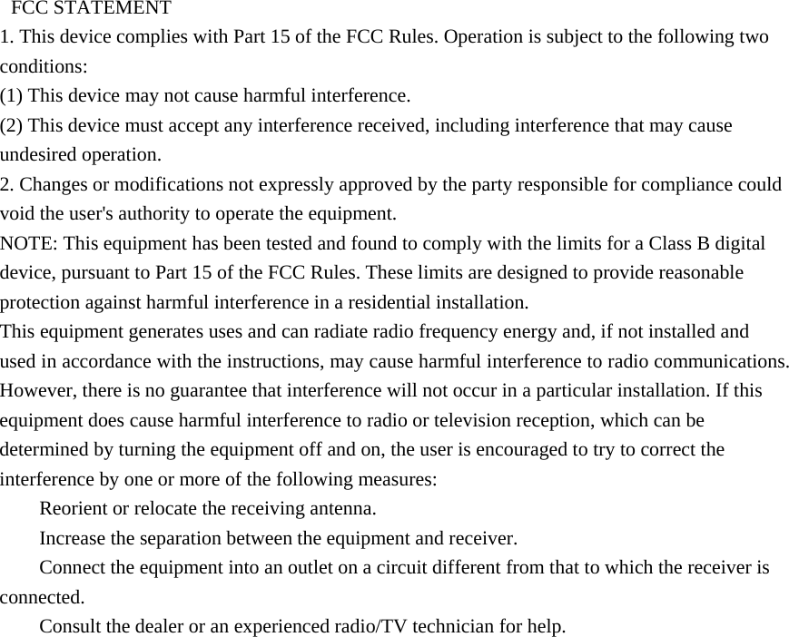   FCC STATEMENT   1. This device complies with Part 15 of the FCC Rules. Operation is subject to the following two conditions:  (1) This device may not cause harmful interference.   (2) This device must accept any interference received, including interference that may cause undesired operation.   2. Changes or modifications not expressly approved by the party responsible for compliance could void the user&apos;s authority to operate the equipment.   NOTE: This equipment has been tested and found to comply with the limits for a Class B digital device, pursuant to Part 15 of the FCC Rules. These limits are designed to provide reasonable protection against harmful interference in a residential installation.   This equipment generates uses and can radiate radio frequency energy and, if not installed and used in accordance with the instructions, may cause harmful interference to radio communications. However, there is no guarantee that interference will not occur in a particular installation. If this equipment does cause harmful interference to radio or television reception, which can be determined by turning the equipment off and on, the user is encouraged to try to correct the interference by one or more of the following measures:       Reorient or relocate the receiving antenna.       Increase the separation between the equipment and receiver.       Connect the equipment into an outlet on a circuit different from that to which the receiver is connected.      Consult the dealer or an experienced radio/TV technician for help.
