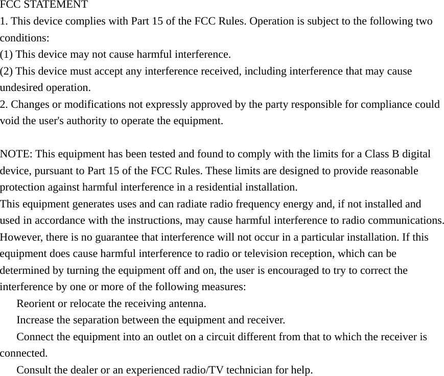 FCC STATEMENT 1. This device complies with Part 15 of the FCC Rules. Operation is subject to the following two conditions: (1) This device may not cause harmful interference. (2) This device must accept any interference received, including interference that may cause undesired operation. 2. Changes or modifications not expressly approved by the party responsible for compliance could void the user&apos;s authority to operate the equipment.  NOTE: This equipment has been tested and found to comply with the limits for a Class B digital device, pursuant to Part 15 of the FCC Rules. These limits are designed to provide reasonable protection against harmful interference in a residential installation. This equipment generates uses and can radiate radio frequency energy and, if not installed and used in accordance with the instructions, may cause harmful interference to radio communications. However, there is no guarantee that interference will not occur in a particular installation. If this equipment does cause harmful interference to radio or television reception, which can be determined by turning the equipment off and on, the user is encouraged to try to correct the interference by one or more of the following measures: 　  Reorient or relocate the receiving antenna. 　  Increase the separation between the equipment and receiver. 　  Connect the equipment into an outlet on a circuit different from that to which the receiver is connected. 　  Consult the dealer or an experienced radio/TV technician for help.  