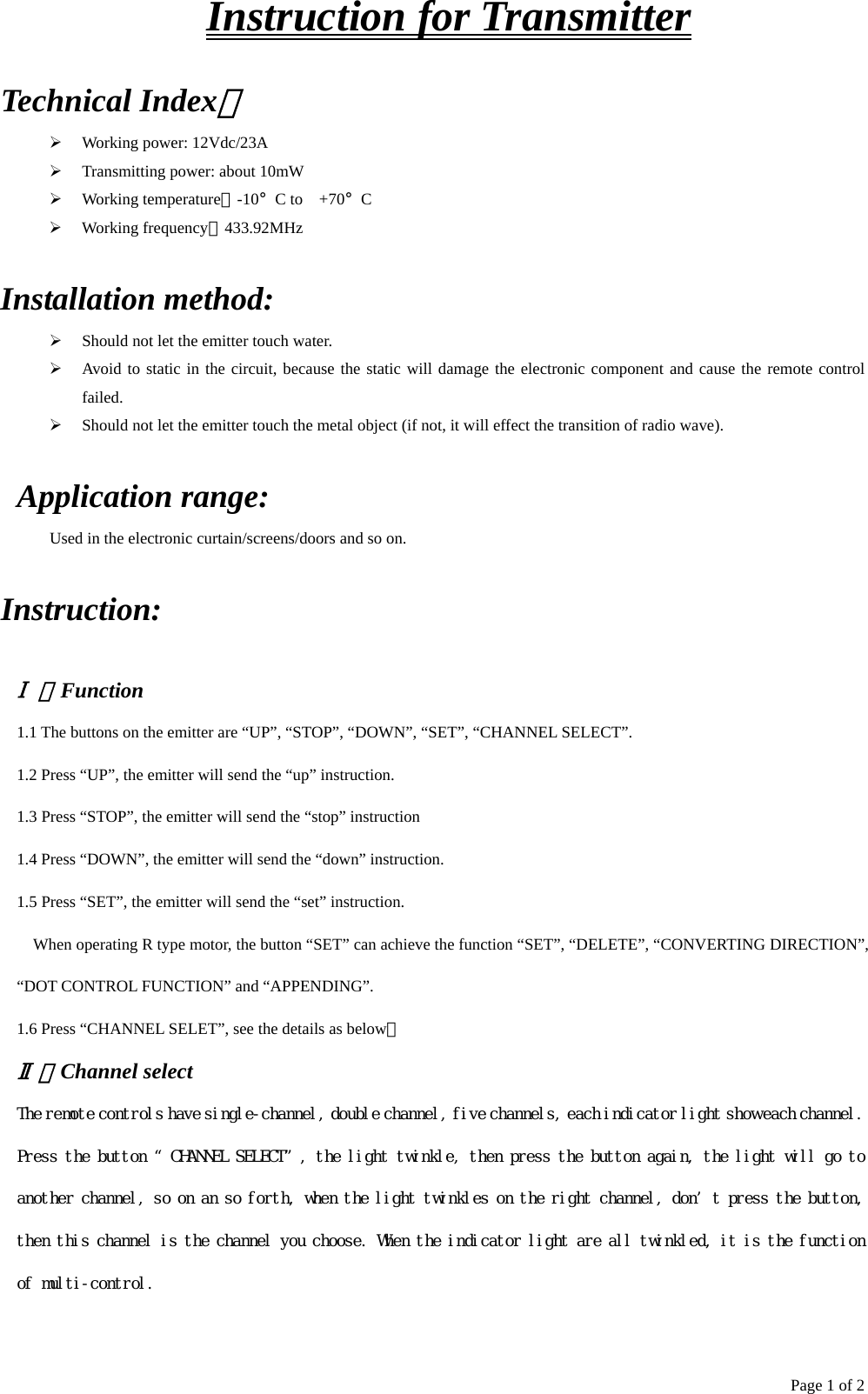 Page 1 of 2 Instruction for Transmitter Technical Index：   Working power: 12Vdc/23A   Transmitting power: about 10mW   Working temperature：-10°C to +70°C    Working frequency：433.92MHz Installation method:   Should not let the emitter touch water.   Avoid to static in the circuit, because the static will damage the electronic component and cause the remote control failed.   Should not let the emitter touch the metal object (if not, it will effect the transition of radio wave).  Application range:     Used in the electronic curtain/screens/doors and so on. Instruction:   Ⅰ、Function 1.1 The buttons on the emitter are “UP”, “STOP”, “DOWN”, “SET”, “CHANNEL SELECT”. 1.2 Press “UP”, the emitter will send the “up” instruction. 1.3 Press “STOP”, the emitter will send the “stop” instruction 1.4 Press “DOWN”, the emitter will send the “down” instruction. 1.5 Press “SET”, the emitter will send the “set” instruction. When operating R type motor, the button “SET” can achieve the function “SET”, “DELETE”, “CONVERTING DIRECTION”, “DOT CONTROL FUNCTION” and “APPENDING”. 1.6 Press “CHANNEL SELET”, see the details as below。 Ⅱ、Channel select The remote controls have single-channel, double channel, five channels, each indicator light show each channel. Press the button “CHANNEL SELECT”, the light twinkle, then press the button again, the light will go to another channel, so on an so forth, when the light twinkles on the right channel, don’t press the button, then this channel is the channel you choose. When the indicator light are all twinkled, it is the function of multi-control.   