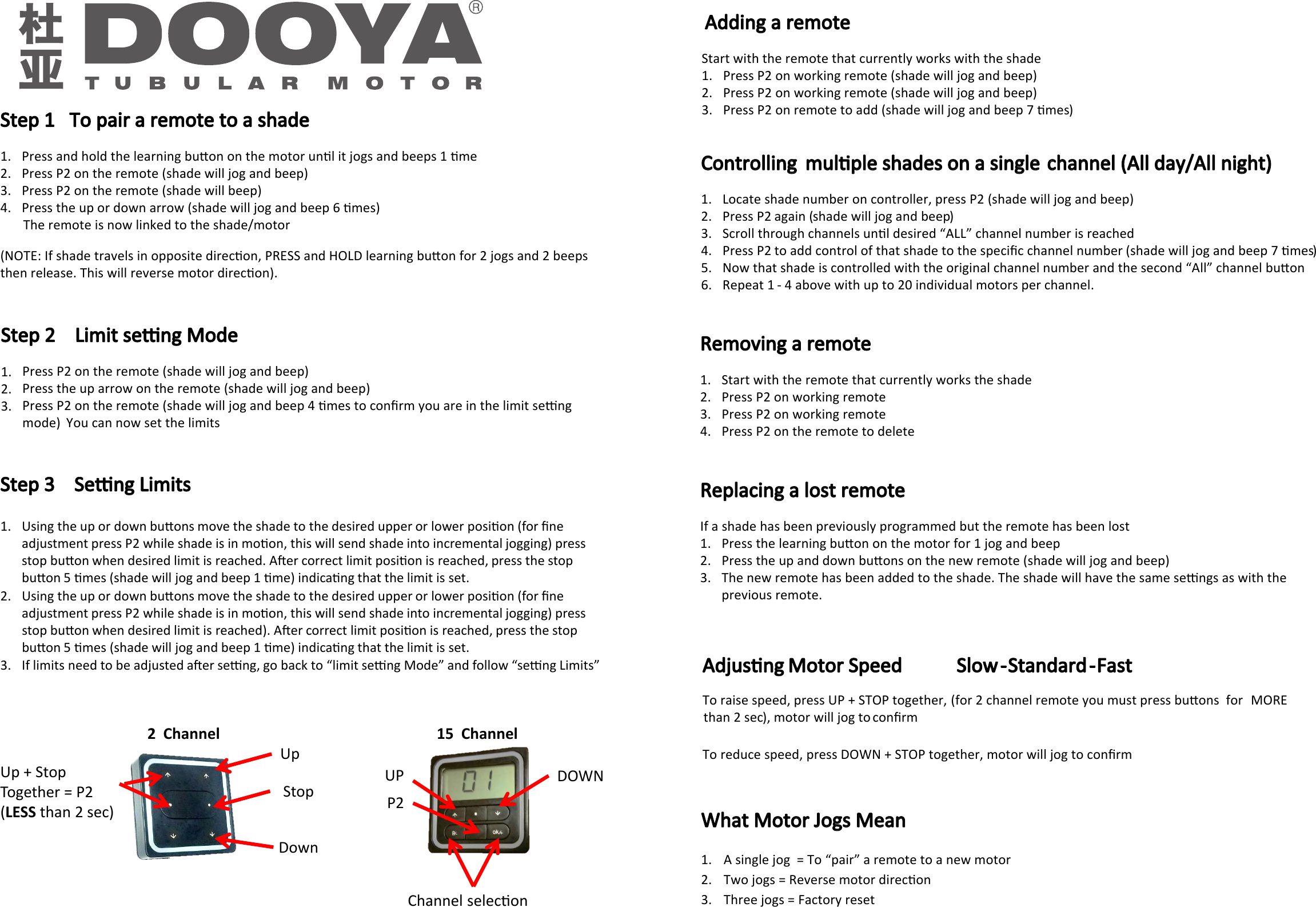                             Step 1   To pair a remote to a shade  1. Press and hold the learning buon on the motor unl it jogs and beeps 1 me 2. Press P2 on the remote (shade will jog and beep) 3. Press P2 on the remote (shade will beep) 4. Press the up or down arrow (shade will jog and beep 6 mes)        The remote is now linked to the shade/motor(NOTE: If shade travels in opposite direcon, PRESS and HOLD learning buon for 2 jogs and 2 beeps then release. This will reverse motor direcon).     ( 2  Channel Up Down Stop Up + Stop Together = P2 LESS than 2 sec) UP  DOWNP2 Channel selecon 15  Channel    1. 2. 3.        Step 2    Limit seng ModePress P2 on the remote (shade will jog and beep)Press the up arrow on the remote (shade will jog and beep)Press P2 on the remote (shade will jog and beep 4 mes to conﬁrm you are in the limit seng mode) You can now set the limits   Step 3    Seng Limits  1. Using the up or down buons move the shade to the desired upper or lower posion (for ﬁne adjustment press P2 while shade is in moon, this will send shade into incremental jogging) press stop buon when desired limit is reached. Aer correct limit posion is reached, press the stop buon 5 mes (shade will jog and beep 1 me) indicang that the limit is set.                2. Using the up or down buons move the shade to the desired upper or lower posion (for ﬁne adjustment press P2 while shade is in moon, this will send shade into incremental jogging) press stop buon when desired limit is reached). Aer correct limit posion is reached, press the stop buon 5 mes (shade will jog and beep 1 me) indicang that the limit is set.                  3. If limits need to be adjusted aer seng, go back to “limit seng Mode” and follow “seng Limits”     Adding a remoteStart with the remote that currently works with the shade 1. Press P2 on working remote (shade will jog and beep)  2. Press P2 on working remote (shade will jog and beep) 3. Press P2 on remote to add (shade will jog and beep 7 mes)      Controlling  mulple shades on a single channel (All day/All night) 1. Locate shade number on controller, press P2 ( shade will jog and beep) 2. Press P2 again (shade will jog and beep) 3. Scroll through channels unl desired “ALL” channel number is reached 4. Press P2 to add control of that shade to the speciﬁc channel number (shade will jog and beep 7 mes)5. Now that shade is controlled with the original channel number and the second “All” channel buon 6. Repeat 1 - 4 above with up to 20 individual motors per channel. Removing a remote       1. Start with the remote that currently works the shade2. Press P2 on working remote   3. Press P2 on working remote   4. Press P2 on the remote to delete  Replacing a lost remote     If a shade has been previously programmed but the remote has been lost 1. Press the learning buon on the motor for 1 jog and beep 2. Press the up and down buons on the new remote (shade will jog and beep) 3. The new remote has been added to the shade. The shade will have the same sengs as with the previous remote.Adjusng Motor Speed                          Slow  - Standard  - Fast  To raise speed, press UP + STOP together, (for 2 channel remote you must press buons  for  MORE than 2 sec), motor will jog to conﬁrm    To reduce speed, press DOWN + STOP together, motor will jog to conﬁrm What Motor Jogs Mean 1. A single jog  = To “pair” a remote to a new motor2. Two jogs = Reverse motor direcon 3. Three jogs = Factory reset   