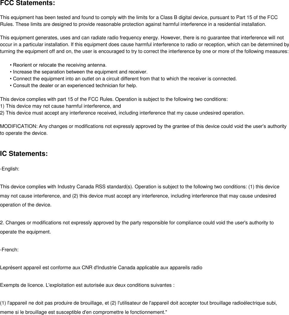 FCC Statements:  This equipment has been tested and found to comply with the limits for a Class B digital device, pursuant to Part 15 of the FCC Rules. These limits are designed to provide reasonable protection against harmful interference in a residential installation.   This equipment generates, uses and can radiate radio frequency energy. However, there is no guarantee that interference will not occur in a particular installation. If this equipment does cause harmful interference to radio or reception, which can be determined by turning the equipment off and on, the user is encouraged to try to correct the interference by one or more of the following measures:  • Reorient or relocate the receiving antenna.  • Increase the separation between the equipment and receiver. • Connect the equipment into an outlet on a circuit different from that to which the receiver is connected. • Consult the dealer or an experienced technician for help.   This device complies with part 15 of the FCC Rules. Operation is subject to the following two conditions:  1) This device may not cause harmful interference, and  2) This device must accept any interference received, including interference that my cause undesired operation.   MODIFICATION: Any changes or modifications not expressly approved by the grantee of this device could void the user’s authority to operate the device.   IC Statements: -English: This device complies with Industry Canada RSS standard(s). Operation is subject to the following two conditions: (1) this device may not cause interference, and (2) this device must accept any interference, including interference that may cause undesired operation of the device. 2. Changes or modifications not expressly approved by the party responsible for compliance could void the user&apos;s authority to operate the equipment.  -French: Leprésent appareil est conforme aux CNR d&apos;Industrie Canada applicable aux appareils radio Exempts de licence. L&apos;exploitation est autorisée aux deux conditions suivantes :  (1) l&apos;appareil ne doit pas produire de brouillage, et (2) l&apos;utilisateur de l&apos;appareil doit accepter tout brouillage radioélectrique subi, meme si le brouillage est susceptible d&apos;en compromettre le fonctionnement.&quot;  