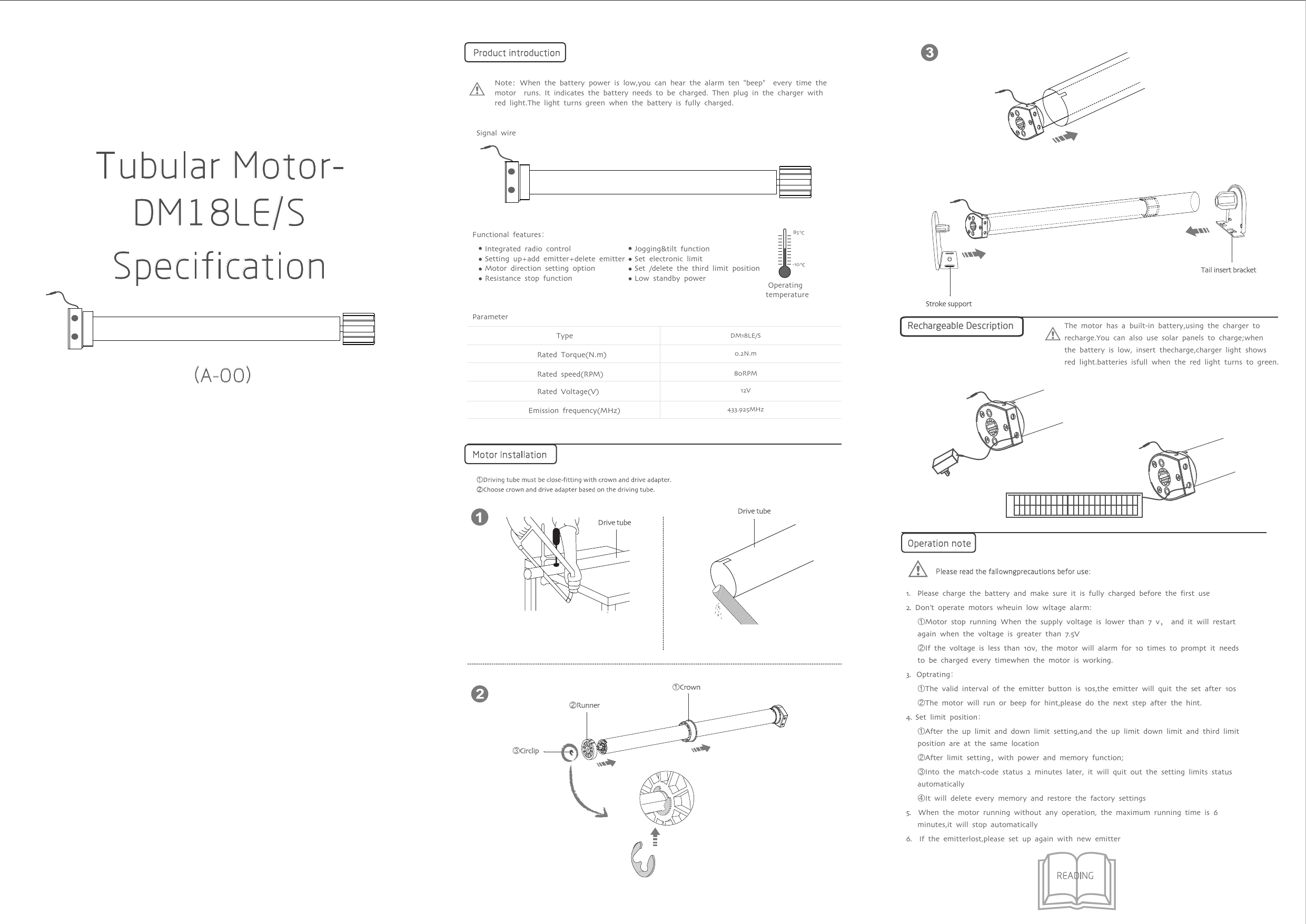 Tubular Motor-DM18LE/SSpecification（A-OO）Rated Voltage(V)Rated Torque(N.m)Functional features：Jogging&amp;tilt functionSet electronic limitSet /delete the third limit positionLow standby power Integrated radio controlSetting up+add emitter+delete emitterMotor direction setting optionResistance stop function-1085Emission frequency(MHz)Rated speed(RPM)1.  Please charge the battery and make sure it is fully charged before the first use2. Don’t operate motors wheuin low wltage alarm:   ①Motor stop running When the supply voltage is lower than 7 v， and it will restart   again when the voltage is greater than 7.5V   ②If the voltage is less than 10v, the motor will alarm for 10 times to prompt it needs   to be charged every timewhen the motor is working.3.  Optrating：   ①The valid interval of the emitter button is 10s,the emitter will quit the set after 10s   ②The motor will run or beep for hint,please do the next step after the hint.4. Set limit position：   ①After the up limit and down limit setting,and the up limit down limit and third limit      position are at the same location   ②After limit setting，with power and memory function;     ③Into the match-code status 2 minutes later, it will quit out the setting limits status    automatically    ④It will delete every memory and restore the factory settings5.  When the motor running without any operation, the maximum running time is 6   minutes,it will stop automatically6.  If the emitterlost,please set up again with new emitter&amp;The motor has a built-in battery,using the charger to recharge.You can also use solar panels to charge;when the battery is low, insert thecharge,charger light shows red light.batteries isfull when the red light turns to green.Note：When the battery power is low,you can hear the alarm ten &quot;beep&quot;  every time the motor  runs. It indicates the battery needs to be charged. Then plug in the charger with red light.The light turns green when the battery is fully charged.Operating temperatureParameterTypeRechargeable Description Signal wireDM18LE/S0.2N.m12V433.925MHz80RPM