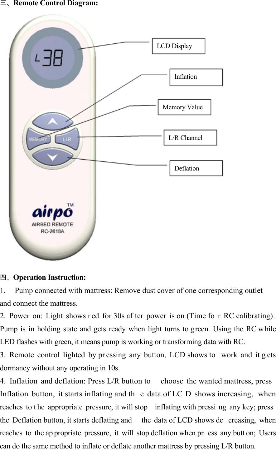      三、Remote Control Diagram:      LCD Display    Inflation    Memory Value    L/R Channel    Deflation             四、Operation Instruction:  1.  Pump connected with mattress: Remove dust cover of one corresponding outlet and connect the mattress. 2. Power on: Light shows r ed for 30s af ter power is on (Time fo r RC calibrating) .  Pump is in holding state and gets ready when light turns to g reen. Using the RC w hile  LED flashes with green, it means pump is working or transforming data with RC.  3. Remote control lighted by pr essing any button, LCD shows to  work and it g ets dormancy without any operating in 10s.  4. Inflation and deflation: Press L/R button to  choose the wanted mattress, press   Inflation button, it starts inflating and th e data of LC D shows increasing,  when  reaches to t he appropriate pressure, it will stop  inflating with pressi ng any key; press   the Deflation button, it starts deflating and  the data of LCD shows de creasing, when  reaches to the ap propriate pressure, it will stop deflation when pr ess any butt on; Users  can do the same method to inflate or deflate another mattress by pressing L/R button.  