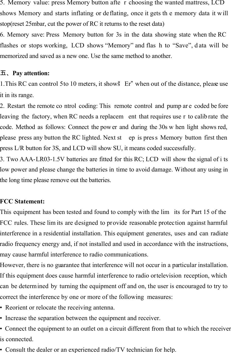     5. Memory value: press Memory button afte r choosing the wanted mattress, LCD shows Memory and starts inflating or de flating, once it gets th e memory data it will stop(reset 25mbar, cut the power of RC it returns to the reset data)  6. Memory save: Press  Memory button for 3s in the data showing state when the RC flashes or stops working,  LCD shows “Memory” and flas h to “Save”, d ata will be memorized and saved as a new one. Use the same method to another.   五、Pay attention:  1.This RC can control 5 to 10 meters, it shows“Er”when out of the distance, please use it in its range.  2. Restart the remote co ntrol coding: This  remote control and pump ar e coded be fore  leaving the factory, when RC needs a replacem ent that requires use r to calib rate the  code. Method as follows: Connect the pow er and during the 30s w hen light shows red,   please press any button the RC lighted. Next st ep is pres s Memory button first then  press L/R button for 3S, and LCD will show SU, it means coded successfully.  3. Two AAA-LR03-1.5V batteries are fitted for this RC; LCD  will show the signal of i ts low power and please change the batteries in time to avoid damage. Without any using in the long time please remove out the batteries.   FCC Statement: This equipment has been tested and found to comply with the lim its for Part 15 of the FCC rules. These lim its are designed to pr ovide reasonable protection against harmful interference in a residential installation. This equipment generates, uses and can  radiate radio frequency energy and, if not installed and used in accordance with the instructions, may cause harmful interference to radio communications. However, there is no guarantee that interference will not occur in a particular installation. If this equipment does cause harmful interference to radio or television reception, which can be determined by turning the equipment off and on, the user is encouraged to try to correct the interference by one or more of the following  measures: •  Reorient or relocate the receiving antenna. •  Increase the separation between the equipment and receiver. • Connect the equipment to an outlet on a circuit different from that to which the receiver is connected. •  Consult the dealer or an experienced radio/TV technician for help.       