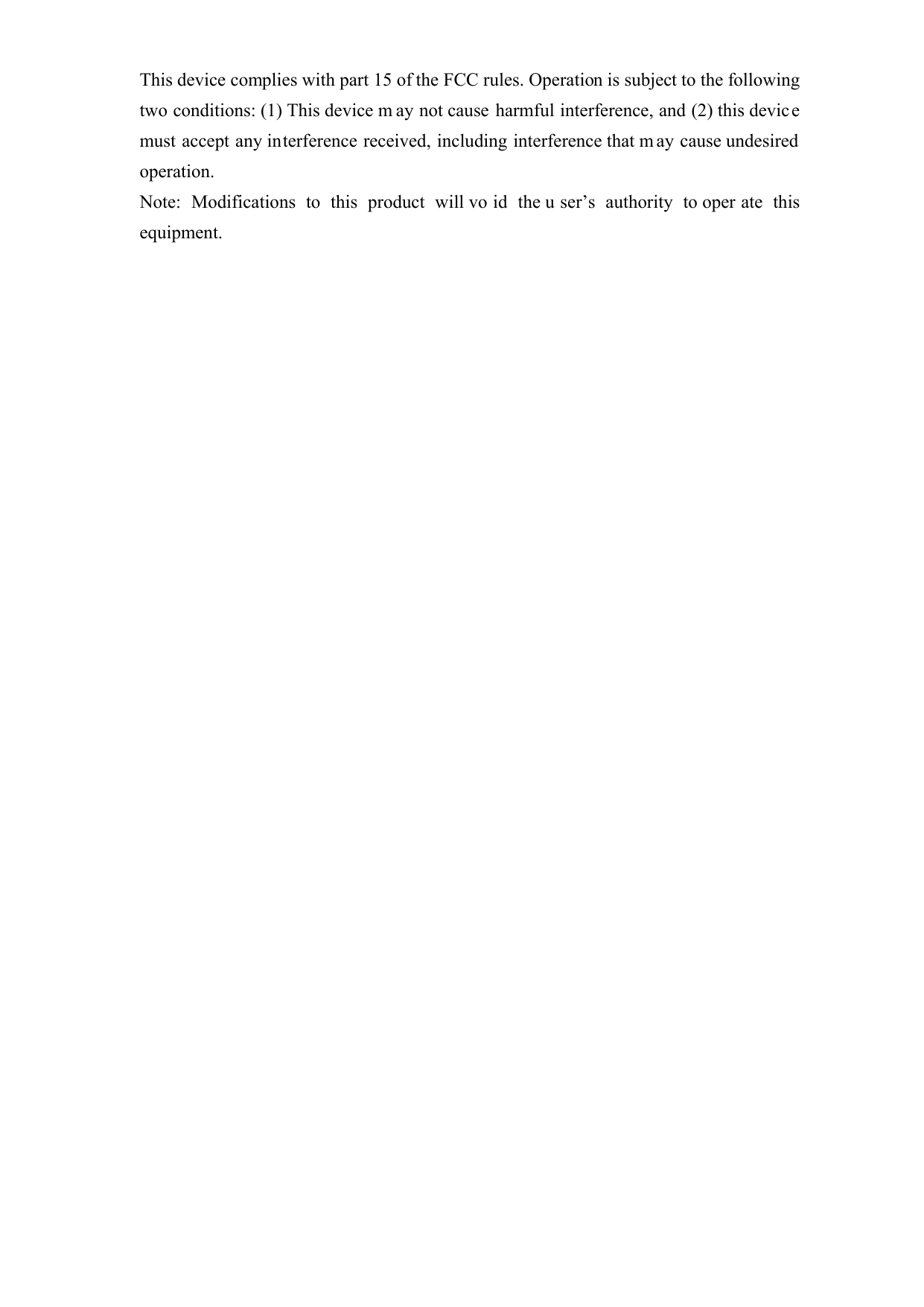   This device complies with part 15 of the FCC rules. Operation is subject to the following two conditions: (1) This device m ay not cause harmful interference, and (2) this devic e must accept any interference received, including interference that m ay cause undesired operation.  Note: Modifications to this product will vo id the u ser’s authority to oper ate this equipment.  