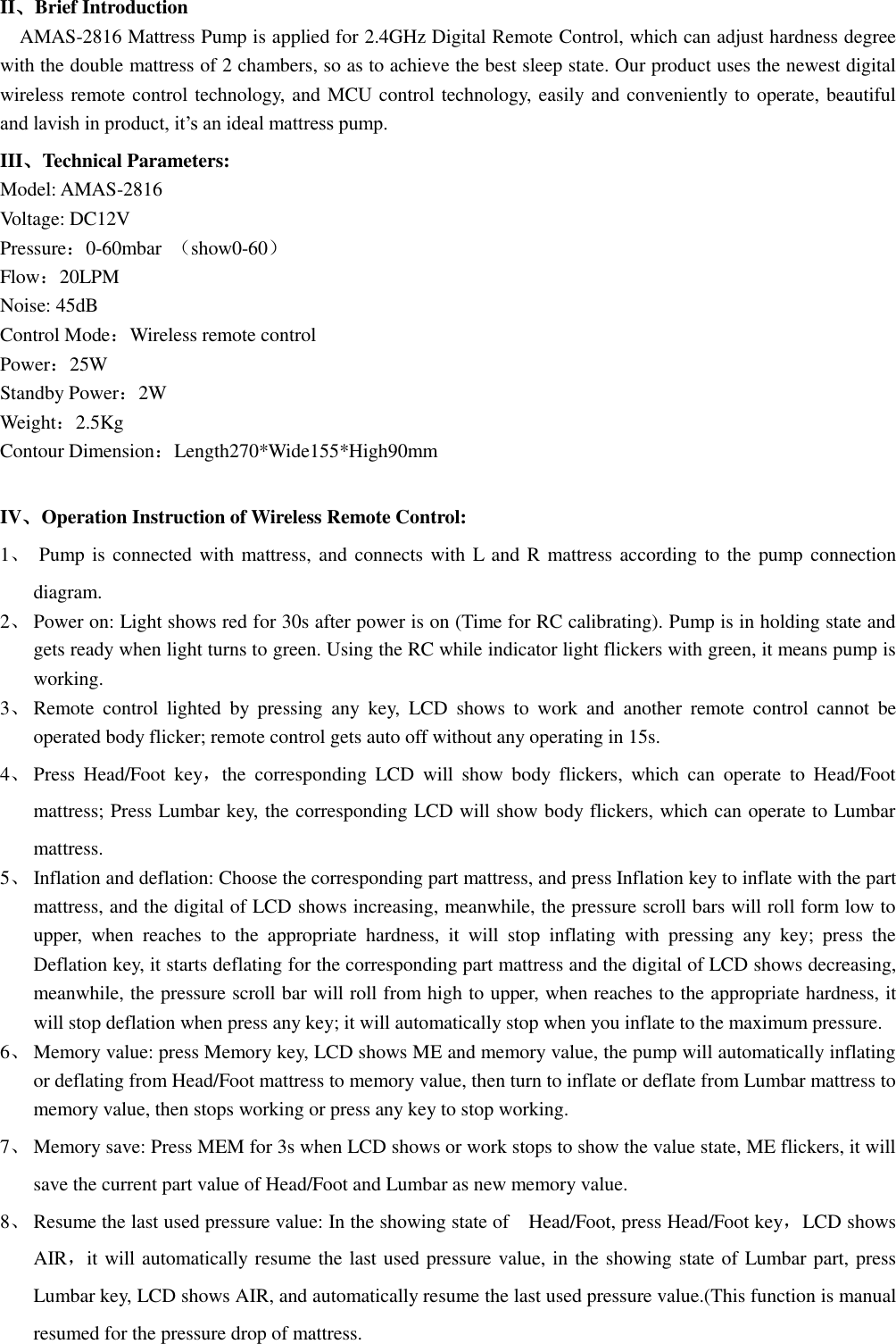 II、Brief Introduction   AMAS-2816 Mattress Pump is applied for 2.4GHz Digital Remote Control, which can adjust hardness degree with the double mattress of 2 chambers, so as to achieve the best sleep state. Our product uses the newest digital wireless remote control technology, and MCU control technology, easily and conveniently to operate, beautiful and lavish in product, it’s an ideal mattress pump. III、Technical Parameters: Model: AMAS-2816 Voltage: DC12V Pressure：0-60mbar  （show0-60） Flow：20LPM Noise: 45dB Control Mode：Wireless remote control Power：25W Standby Power：2W Weight：2.5Kg Contour Dimension：Length270*Wide155*High90mm  IV、Operation Instruction of Wireless Remote Control: 1、  Pump is  connected with mattress, and  connects with L and R  mattress according to the  pump connection diagram.   2、 Power on: Light shows red for 30s after power is on (Time for RC calibrating). Pump is in holding state and gets ready when light turns to green. Using the RC while indicator light flickers with green, it means pump is working. 3、 Remote  control  lighted  by  pressing  any  key,  LCD  shows  to  work  and  another  remote  control  cannot be operated body flicker; remote control gets auto off without any operating in 15s. 4、 Press  Head/Foot  key，the  corresponding  LCD  will  show  body  flickers,  which  can  operate  to  Head/Foot mattress; Press Lumbar key, the corresponding LCD will show body flickers, which can operate to Lumbar mattress.   5、 Inflation and deflation: Choose the corresponding part mattress, and press Inflation key to inflate with the part mattress, and the digital of LCD shows increasing, meanwhile, the pressure scroll bars will roll form low to upper,  when  reaches  to  the  appropriate  hardness,  it  will  stop  inflating  with  pressing  any  key;  press  the Deflation key, it starts deflating for the corresponding part mattress and the digital of LCD shows decreasing, meanwhile, the pressure scroll bar will roll from high to upper, when reaches to the appropriate hardness, it will stop deflation when press any key; it will automatically stop when you inflate to the maximum pressure. 6、 Memory value: press Memory key, LCD shows ME and memory value, the pump will automatically inflating or deflating from Head/Foot mattress to memory value, then turn to inflate or deflate from Lumbar mattress to memory value, then stops working or press any key to stop working.   7、 Memory save: Press MEM for 3s when LCD shows or work stops to show the value state, ME flickers, it will save the current part value of Head/Foot and Lumbar as new memory value.   8、 Resume the last used pressure value: In the showing state of    Head/Foot, press Head/Foot key，LCD shows AIR，it will automatically resume the last used pressure value, in the showing state of Lumbar part, press Lumbar key, LCD shows AIR, and automatically resume the last used pressure value.(This function is manual resumed for the pressure drop of mattress.  