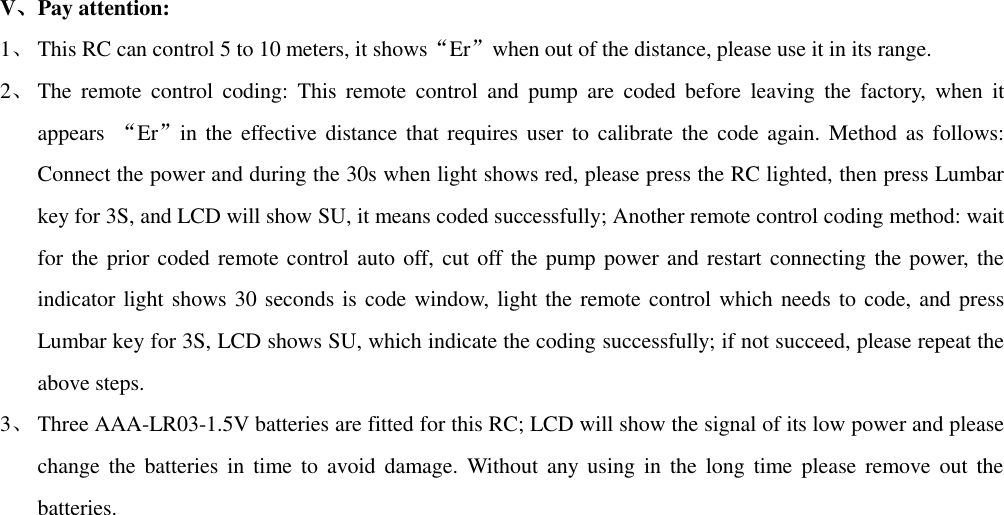 V、Pay attention: 1、 This RC can control 5 to 10 meters, it shows“Er”when out of the distance, please use it in its range. 2、 The  remote  control  coding:  This  remote  control  and  pump  are  coded  before  leaving  the  factory,  when  it appears  “Er”in the effective distance that requires user to  calibrate the  code again. Method as follows: Connect the power and during the 30s when light shows red, please press the RC lighted, then press Lumbar key for 3S, and LCD will show SU, it means coded successfully; Another remote control coding method: wait for the  prior coded remote control auto off, cut off the pump power and restart connecting the power,  the indicator light shows 30 seconds is code window, light the remote control which needs to code, and press Lumbar key for 3S, LCD shows SU, which indicate the coding successfully; if not succeed, please repeat the above steps. 3、 Three AAA-LR03-1.5V batteries are fitted for this RC; LCD will show the signal of its low power and please change  the batteries in  time to  avoid damage.  Without  any using  in  the long  time  please remove out  the batteries.  