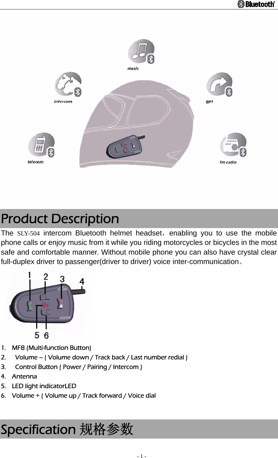                                                                                          - 1 -  Product Description The  SLY-504 intercom Bluetooth helmet headset，enabling you to use the mobile phone calls or enjoy music from it while you riding motorcycles or bicycles in the most safe and comfortable manner. Without mobile phone you can also have crystal clear full-duplex driver to passenger(driver to driver) voice inter-communication。    1. MFB (Multi-function Button) 2.   Volume – ( Volume down / Track back / Last number redial ) 3.   Control Button ( Power / Pairing / Intercom ) 4. Antenna 5. LED light indicatorLED 6. Volume + ( Volume up / Track forward / Voice dial     Specification 规格参数 