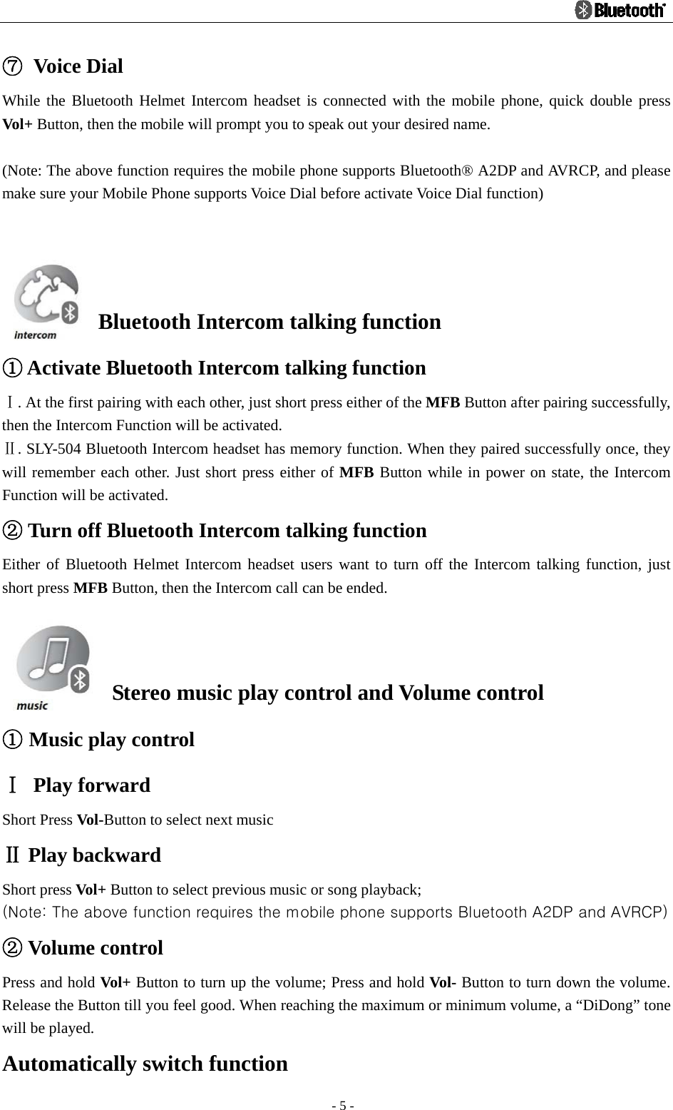                                                                                          - 5 - ⑦ Voice Dial While the Bluetooth Helmet Intercom headset is connected with the mobile phone, quick double press Vol+ Button, then the mobile will prompt you to speak out your desired name.  (Note: The above function requires the mobile phone supports Bluetooth® A2DP and AVRCP, and please make sure your Mobile Phone supports Voice Dial before activate Voice Dial function)   Bluetooth Intercom talking function  Activate Bluetooth Intercom talking function① Ⅰ. At the first pairing with each other, just short press either of the MFB Button after pairing successfully, then the Intercom Function will be activated. Ⅱ. SLY-504 Bluetooth Intercom headset has memory function. When they paired successfully once, they will remember each other. Just short press either of MFB Button while in power on state, the Intercom Function will be activated.  Turn off Bluetooth Intercom talking function② Either of Bluetooth Helmet Intercom headset users want to turn off the Intercom talking function, just short press MFB Button, then the Intercom call can be ended.    Stereo music play control and Volume control ① Music play control Ⅰ Play forward Short Press Vol-Button to select next music  Play backwardⅡ Short press Vol+ Button to select previous music or song playback; (Note: The above function requires the mobile phone supports Bluetooth A2DP and AVRCP)  Volume control② Press and hold Vol+  Button to turn up the volume; Press and hold Vol- Button to turn down the volume. Release the Button till you feel good. When reaching the maximum or minimum volume, a “DiDong” tone will be played. Automatically switch function 