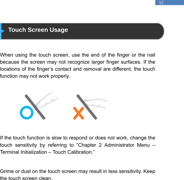   12  Touch Screen Usage   When using the touch screen, use the end of the finger or the nail because the screen may not recognize larger finger surfaces. If the locations of the finger&rsquo;s contact and removal are different, the touch function may not work properly.          If the touch function is slow to respond or does not work, change the touch sensitivity by referring to &ldquo;Chapter 2 Administrator Menu &ndash; Terminal Initialization &ndash; Touch Calibration.&rdquo;    Grime or dust on the touch screen may result in less sensitivity. Keep the touch screen clean.    