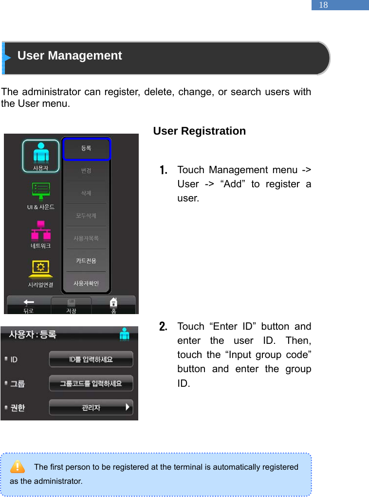   18 The first person to be registered at the terminal is automatically registered as the administrator.  User Management  The administrator can register, delete, change, or search users with the User menu.    User Registration  1. Touch Management menu -> User -> &ldquo;Add&rdquo; to register a user.          2. Touch &ldquo;Enter ID&rdquo; button and enter the user ID. Then, touch the &ldquo;Input group code&rdquo; button and enter the group ID.       