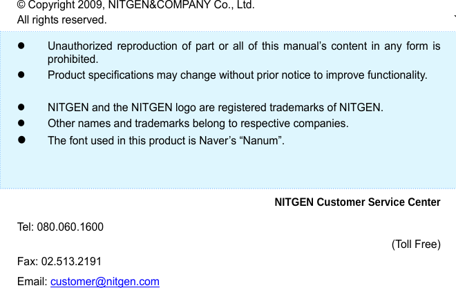                    &copy; Copyright 2009, NITGEN&amp;COMPANY Co., Ltd. All rights reserved.  `  z  Unauthorized reproduction of part or all of this manual&rsquo;s content in any form is prohibited.  z  Product specifications may change without prior notice to improve functionality.    z  NITGEN and the NITGEN logo are registered trademarks of NITGEN. z  Other names and trademarks belong to respective companies. z The font used in this product is Naver&rsquo;s &ldquo;Nanum&rdquo;.    NITGEN Customer Service Center Tel: 080.060.1600 (Toll Free) Fax: 02.513.2191 Email: customer@nitgen.com 