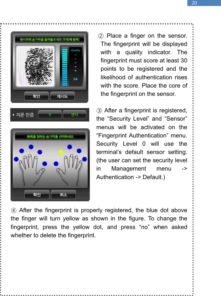   20  ② Place a finger on the sensor. The fingerprint will be displayed with a quality indicator. The fingerprint must score at least 30 points to be registered and the likelihood of authentication rises with the score. Place the core of the fingerprint on the sensor.    ③ After a fingerprint is registered, the &ldquo;Security Level&rdquo; and &ldquo;Sensor&rdquo; menus will be activated on the &ldquo;Fingerprint Authentication&rdquo; menu. Security Level 0 will use the terminal&rsquo;s default sensor setting. (the user can set the security level in Management menu -> Authentication -> Default.)    ④ After the fingerprint is properly registered, the blue dot above the finger will turn yellow as shown in the figure. To change the fingerprint, press the yellow dot, and press &ldquo;no&rdquo; when asked whether to delete the fingerprint.   