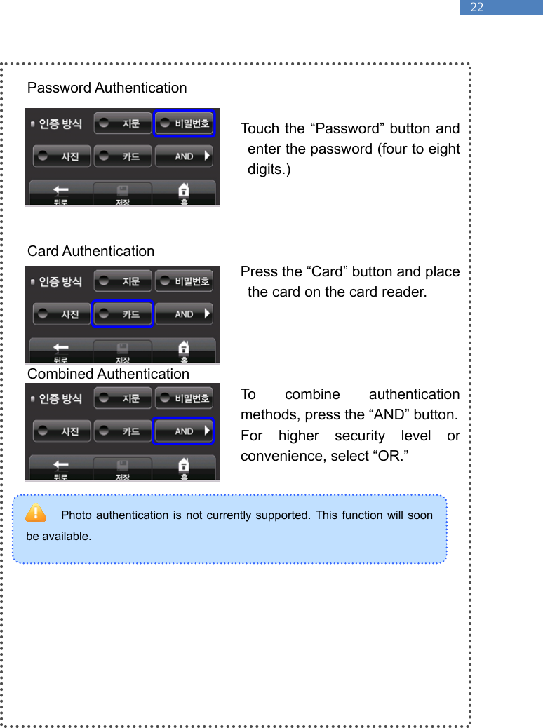   22 Photo authentication is not currently supported. This function will soon be available.    Password Authentication  Touch the &ldquo;Password&rdquo; button and enter the password (four to eight digits.)     Card Authentication Press the &ldquo;Card&rdquo; button and place the card on the card reader.      Combined Authentication To combine authentication methods, press the &ldquo;AND&rdquo; button. For higher security level or convenience, select &ldquo;OR.&rdquo;        