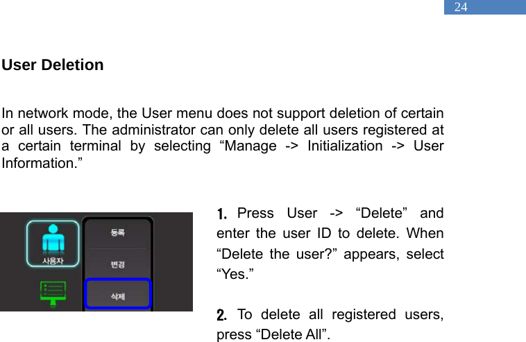   24 User Deletion  In network mode, the User menu does not support deletion of certain or all users. The administrator can only delete all users registered at a certain terminal by selecting &ldquo;Manage -> Initialization -> User Information.&rdquo;   1. Press User -> &ldquo;Delete&rdquo; and enter the user ID to delete. When &ldquo;Delete the user?&rdquo; appears, select &ldquo;Yes.&rdquo;   2. To delete all registered users, press &ldquo;Delete All&rdquo;.   