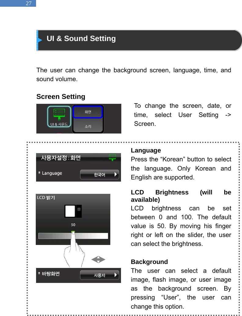   27  UI &amp; Sound Setting   The user can change the background screen, language, time, and sound volume.    Screen Setting To change the screen, date, or time, select User Setting -> Screen.    Language Press the &ldquo;Korean&rdquo; button to select the language. Only Korean and English are supported.  LCD Brightness (will be available) LCD brightness can be set between 0 and 100. The default value is 50. By moving his finger right or left on the slider, the user can select the brightness.    Background The user can select a default image, flash image, or user image as the background screen. By pressing &ldquo;User&rdquo;, the user can change this option.   