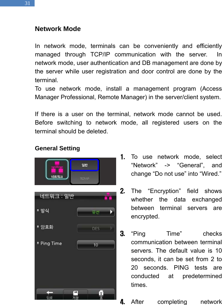   31 Network Mode  In network mode, terminals can be conveniently and efficiently managed through TCP/IP communication with the server.  In network mode, user authentication and DB management are done by the server while user registration and door control are done by the terminal.  To use network mode, install a management program (Access Manager Professional, Remote Manager) in the server/client system.    If there is a user on the terminal, network mode cannot be used. Before switching to network mode, all registered users on the terminal should be deleted.    General Setting 1. To use network mode, select &ldquo;Network&rdquo; -> &ldquo;General&rdquo;, and change &ldquo;Do not use&rdquo; into &ldquo;Wired.&rdquo;    2. The &ldquo;Encryption&rdquo; field shows whether the data exchanged between terminal servers are encrypted.  3. &ldquo;Ping Time&rdquo; checks communication between terminal servers. The default value is 10 seconds, it can be set from 2 to 20 seconds. PING tests are conducted at predetermined times.   4. After completing network 