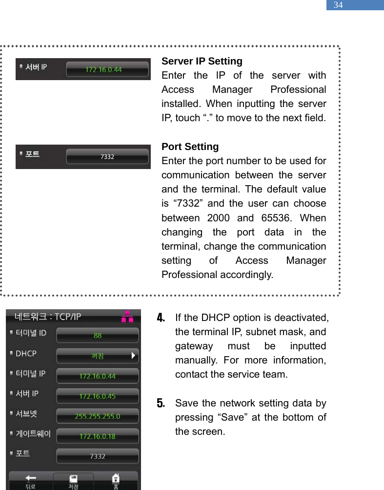   34  Server IP Setting Enter the IP of the server with Access Manager Professional installed. When inputting the server IP, touch &ldquo;.&rdquo; to move to the next field.      Port Setting Enter the port number to be used for communication between the server and the terminal. The default value is &ldquo;7332&rdquo; and the user can choose between 2000 and 65536. When changing the port data in the terminal, change the communication setting of Access Manager Professional accordingly.     4. If the DHCP option is deactivated, the terminal IP, subnet mask, and gateway must be inputted manually. For more information, contact the service team.  5. Save the network setting data by pressing &ldquo;Save&rdquo; at the bottom of the screen.      