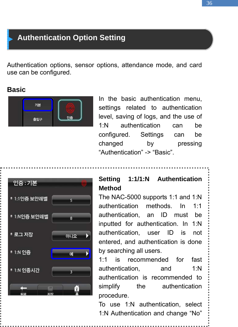   36  Authentication Option Setting   Authentication options, sensor options, attendance mode, and card use can be configured.  Basic In the basic authentication menu, settings related to authentication level, saving of logs, and the use of 1:N authentication can be configured. Settings can be changed by pressing &ldquo;Authentication&rdquo; -> &ldquo;Basic&rdquo;.   Setting 1:1/1:N Authentication Method The NAC-5000 supports 1:1 and 1:N authentication methods. In 1:1 authentication, an ID must be inputted for authentication. In 1:N authentication, user ID is not entered, and authentication is done by searching all users. 1:1 is recommended for fast authentication, and 1:N authentication is recommended to simplify the authentication procedure.  To use 1:N authentication, select 1:N Authentication and change &ldquo;No&rdquo; 