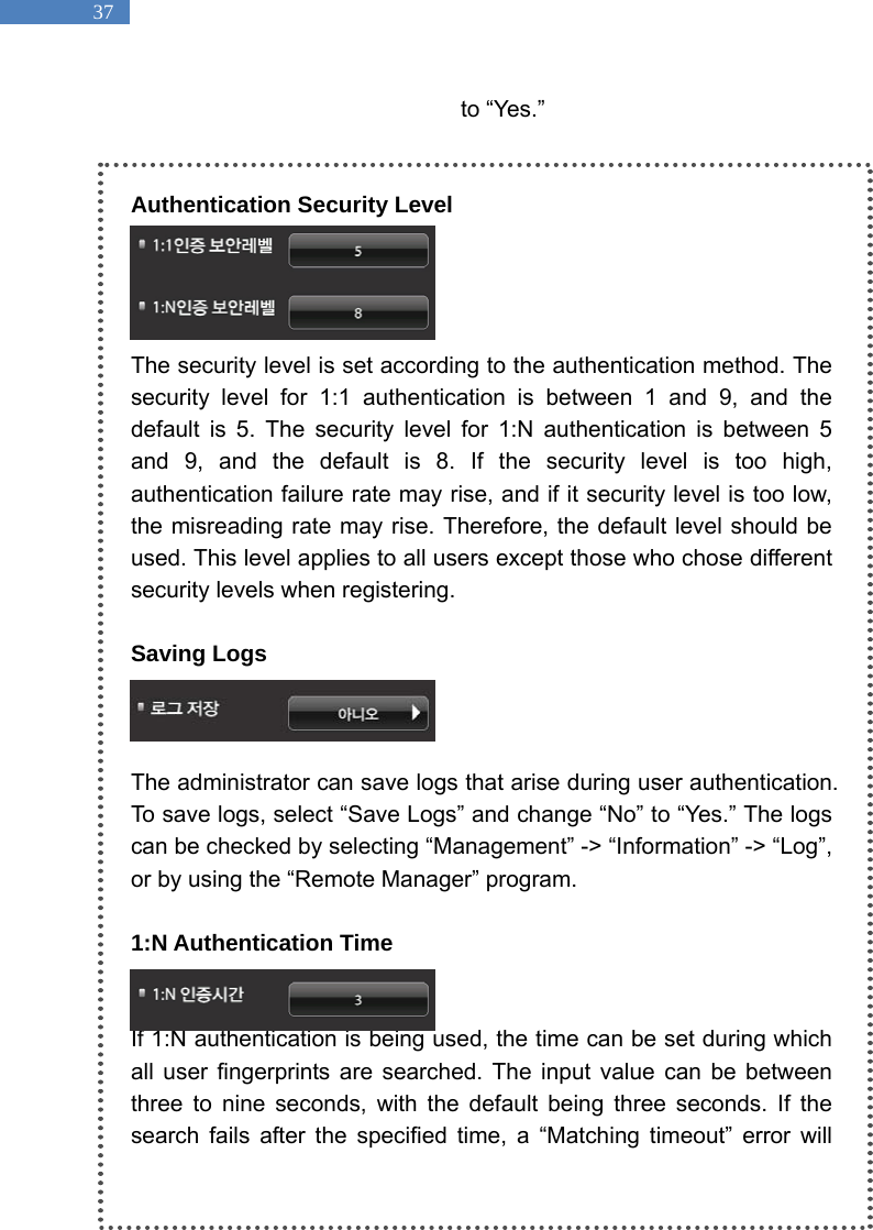   37 to &ldquo;Yes.&rdquo;      Authentication Security Level     The security level is set according to the authentication method. The security level for 1:1 authentication is between 1 and 9, and the default is 5. The security level for 1:N authentication is between 5 and 9, and the default is 8. If the security level is too high, authentication failure rate may rise, and if it security level is too low, the misreading rate may rise. Therefore, the default level should be used. This level applies to all users except those who chose different security levels when registering.    Saving Logs      The administrator can save logs that arise during user authentication. To save logs, select &ldquo;Save Logs&rdquo; and change &ldquo;No&rdquo; to &ldquo;Yes.&rdquo; The logs can be checked by selecting &ldquo;Management&rdquo; -> &ldquo;Information&rdquo; -> &ldquo;Log&rdquo;, or by using the &ldquo;Remote Manager&rdquo; program.    1:N Authentication Time   If 1:N authentication is being used, the time can be set during which all user fingerprints are searched. The input value can be between three to nine seconds, with the default being three seconds. If the search fails after the specified time, a &ldquo;Matching timeout&rdquo; error will 