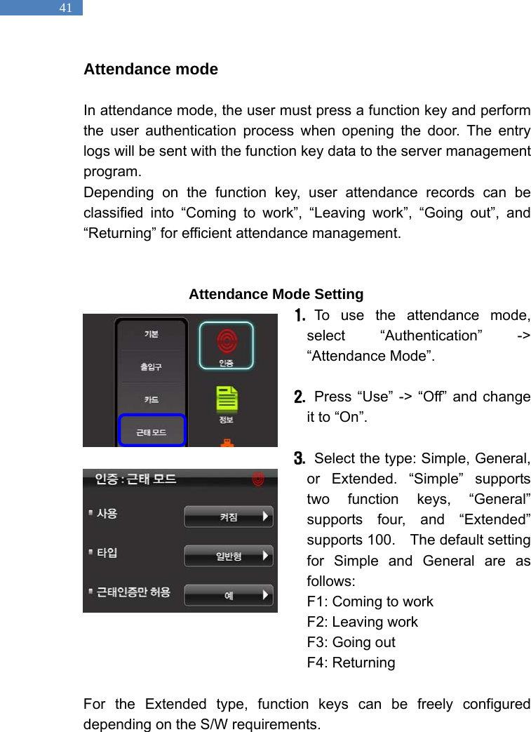   41 Attendance mode    In attendance mode, the user must press a function key and perform the user authentication process when opening the door. The entry logs will be sent with the function key data to the server management program. Depending on the function key, user attendance records can be classified into &ldquo;Coming to work&rdquo;, &ldquo;Leaving work&rdquo;, &ldquo;Going out&rdquo;, and &ldquo;Returning&rdquo; for efficient attendance management.                     Attendance Mode Setting 1.  To use the attendance mode, select &ldquo;Authentication&rdquo; -> &ldquo;Attendance Mode&rdquo;.    2.   Press &ldquo;Use&rdquo; -> &ldquo;Off&rdquo; and change it to &ldquo;On&rdquo;.    3.   Select the type: Simple, General, or Extended. &ldquo;Simple&rdquo; supports two function keys, &ldquo;General&rdquo; supports four, and &ldquo;Extended&rdquo; supports 100.  The default setting for Simple and General are as follows:  F1: Coming to work F2: Leaving work F3: Going out   F4: Returning  For the Extended type, function keys can be freely configured depending on the S/W requirements.   