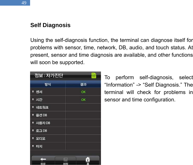   49 Self Diagnosis  Using the self-diagnosis function, the terminal can diagnose itself for problems with sensor, time, network, DB, audio, and touch status. At present, sensor and time diagnosis are available, and other functions will soon be supported.    To perform self-diagnosis, select &ldquo;Information&rdquo; -> &ldquo;Self Diagnosis.&rdquo; The terminal will check for problems in sensor and time configuration.              