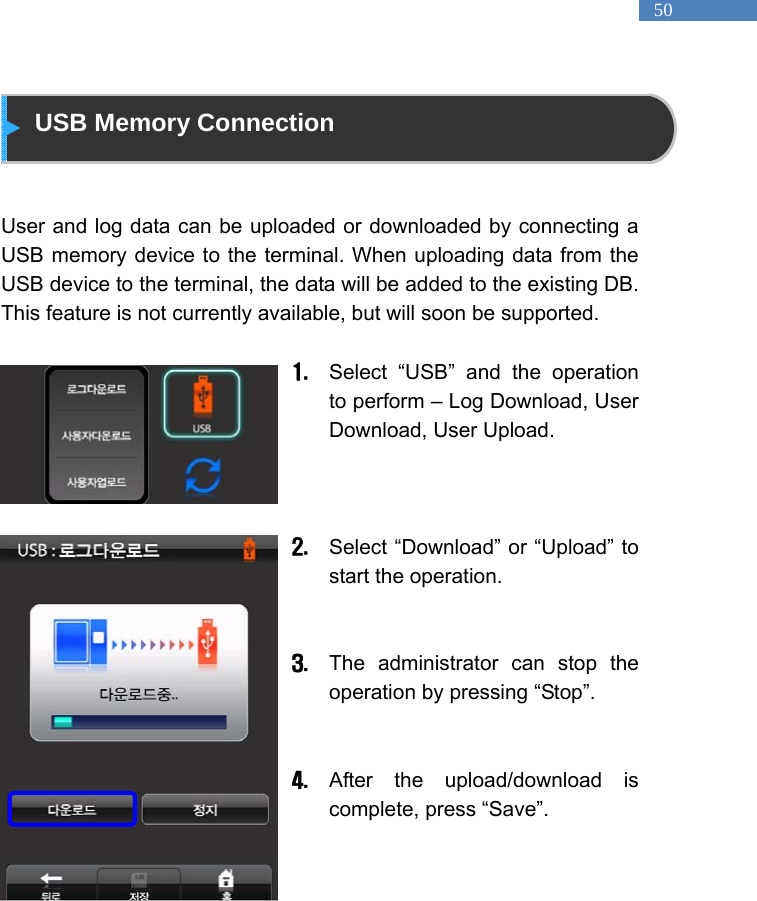   50  USB Memory Connection   User and log data can be uploaded or downloaded by connecting a USB memory device to the terminal. When uploading data from the USB device to the terminal, the data will be added to the existing DB. This feature is not currently available, but will soon be supported.    1. Select &ldquo;USB&rdquo; and the operation to perform &ndash; Log Download, User Download, User Upload.      2. Select &ldquo;Download&rdquo; or &ldquo;Upload&rdquo; to start the operation.     3. The administrator can stop the operation by pressing &ldquo;Stop&rdquo;.   4. After the upload/download is complete, press &ldquo;Save&rdquo;.      