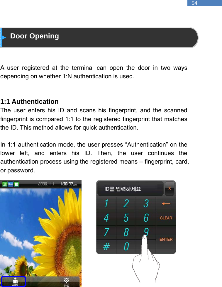   54  Door Opening   A user registered at the terminal can open the door in two ways depending on whether 1:N authentication is used.     1:1 Authentication The user enters his ID and scans his fingerprint, and the scanned fingerprint is compared 1:1 to the registered fingerprint that matches the ID. This method allows for quick authentication.    In 1:1 authentication mode, the user presses &ldquo;Authentication&rdquo; on the lower left, and enters his ID. Then, the user continues the authentication process using the registered means &ndash; fingerprint, card, or password.                