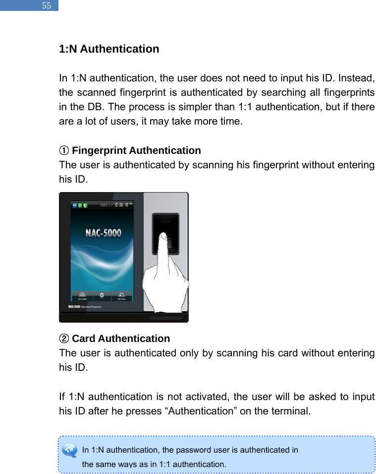   55 In 1:N authentication, the password user is authenticated in   the same ways as in 1:1 authentication. 1:N Authentication  In 1:N authentication, the user does not need to input his ID. Instead, the scanned fingerprint is authenticated by searching all fingerprints in the DB. The process is simpler than 1:1 authentication, but if there are a lot of users, it may take more time.     ①Fingerprint Authentication The user is authenticated by scanning his fingerprint without entering his ID.              ②Card Authentication The user is authenticated only by scanning his card without entering his ID.    If 1:N authentication is not activated, the user will be asked to input his ID after he presses &ldquo;Authentication&rdquo; on the terminal.     