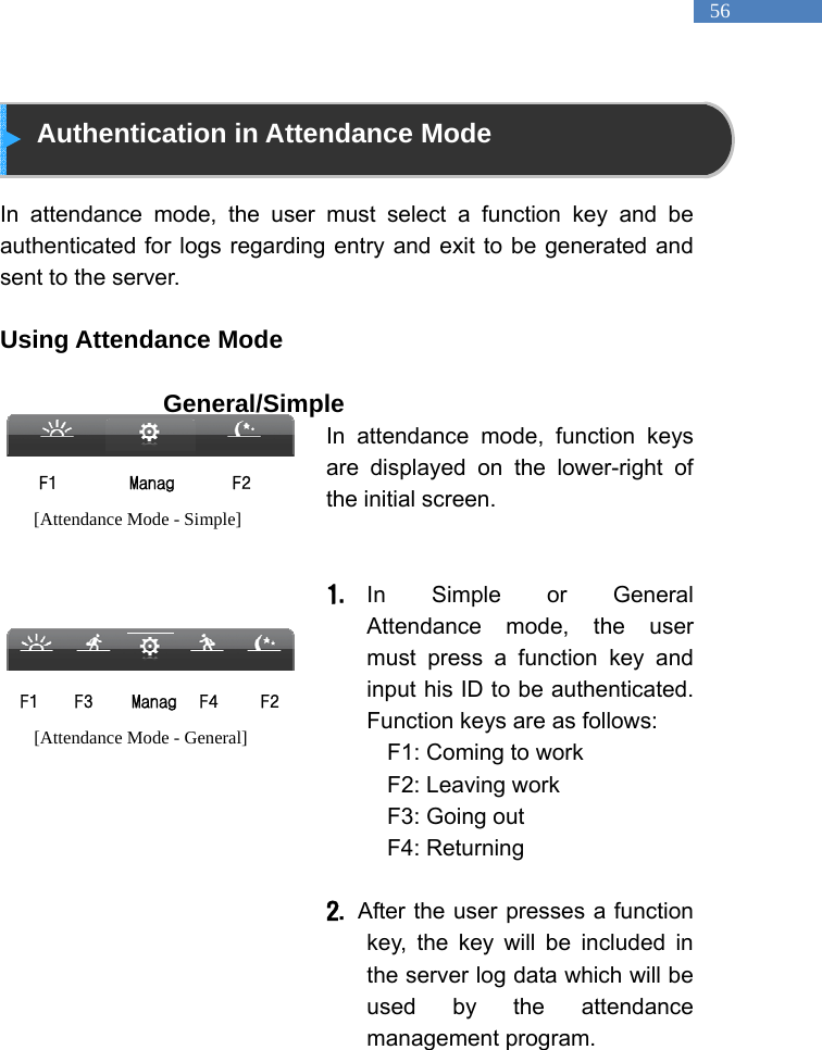  56  Authentication in Attendance Mode  In attendance mode, the user must select a function key and be authenticated for logs regarding entry and exit to be generated and sent to the server.    Using Attendance Mode                  General/Simple  In attendance mode, function keys are displayed on the lower-right of the initial screen.     1. In Simple or General Attendance mode, the user must press a function key and input his ID to be authenticated. Function keys are as follows:   F1: Coming to work   F2: Leaving work   F3: Going out   F4: Returning    2.   After the user presses a function key, the key will be included in the server log data which will be used by the attendance management program.   ManagF1  F2 [Attendance Mode - Simple] ManagF1  F2 F4 F3 [Attendance Mode - General] 