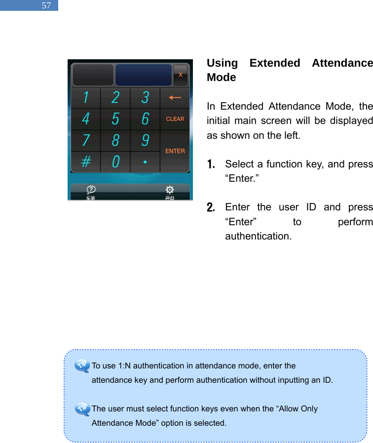   57 To use 1:N authentication in attendance mode, enter the   attendance key and perform authentication without inputting an ID.    The user must select function keys even when the &ldquo;Allow Only   Attendance Mode&rdquo; option is selected.    Using Extended Attendance Mode  In Extended Attendance Mode, the initial main screen will be displayed as shown on the left.    1. Select a function key, and press &ldquo;Enter.&rdquo;   2. Enter the user ID and press &ldquo;Enter&rdquo; to perform authentication.                 