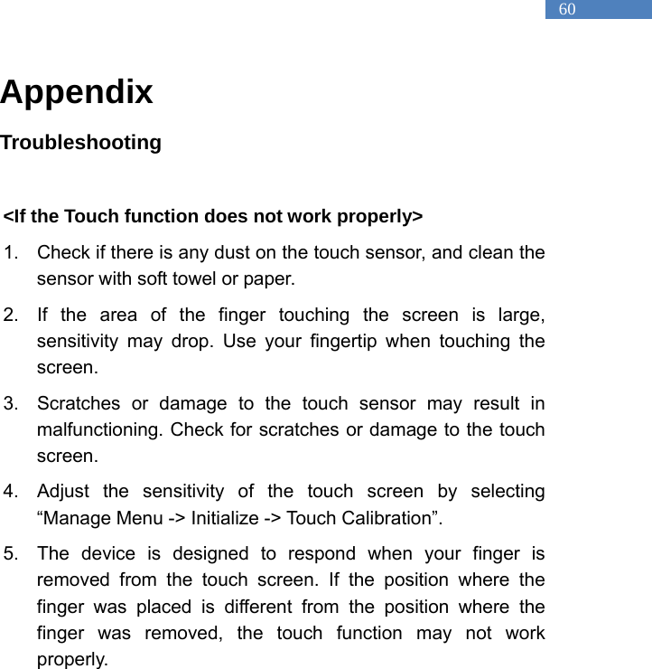   60 Appendix Troubleshooting  <If the Touch function does not work properly>   1.  Check if there is any dust on the touch sensor, and clean the sensor with soft towel or paper.   2.  If the area of the finger touching the screen is large, sensitivity may drop. Use your fingertip when touching the screen.  3.  Scratches or damage to the touch sensor may result in malfunctioning. Check for scratches or damage to the touch screen.   4.  Adjust the sensitivity of the touch screen by selecting &ldquo;Manage Menu -> Initialize -> Touch Calibration&rdquo;.   5.  The device is designed to respond when your finger is removed from the touch screen. If the position where the finger was placed is different from the position where the finger was removed, the touch function may not work properly.     