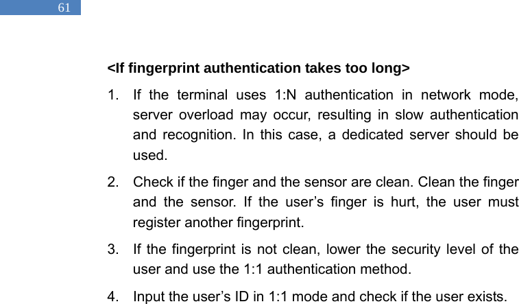   61 <If fingerprint authentication takes too long> 1.  If the terminal uses 1:N authentication in network mode, server overload may occur, resulting in slow authentication and recognition. In this case, a dedicated server should be used.  2.  Check if the finger and the sensor are clean. Clean the finger and the sensor. If the user&rsquo;s finger is hurt, the user must register another fingerprint.   3.  If the fingerprint is not clean, lower the security level of the user and use the 1:1 authentication method.   4.  Input the user&rsquo;s ID in 1:1 mode and check if the user exists.    