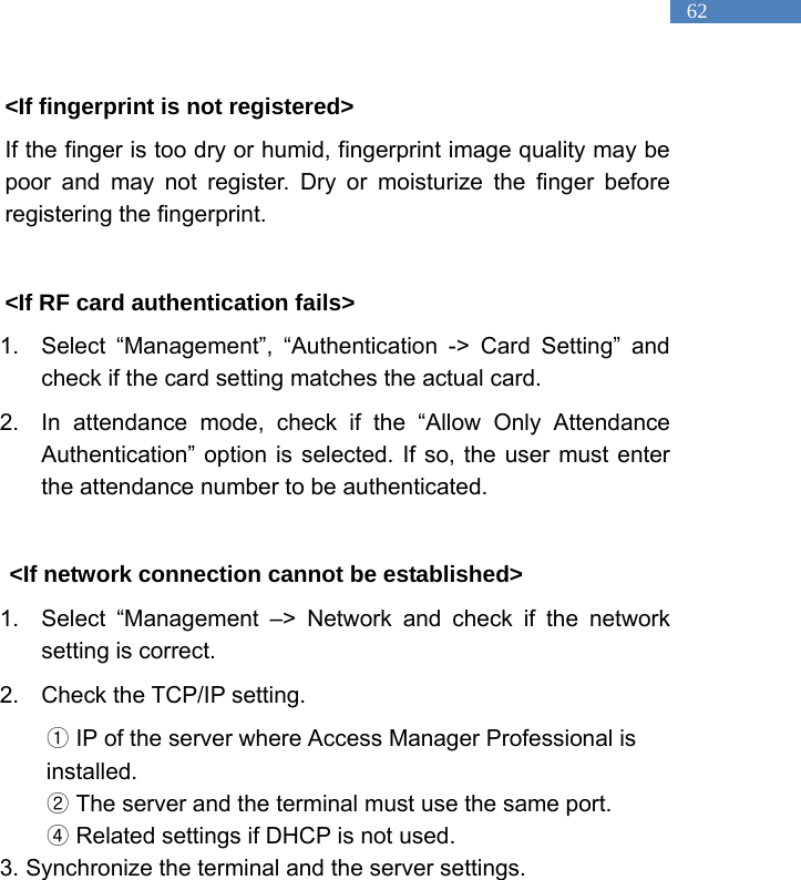   62 <If fingerprint is not registered>   If the finger is too dry or humid, fingerprint image quality may be poor and may not register. Dry or moisturize the finger before registering the fingerprint.    <If RF card authentication fails> 1.  Select &ldquo;Management&rdquo;, &ldquo;Authentication -> Card Setting&rdquo; and check if the card setting matches the actual card.   2.  In attendance mode, check if the &ldquo;Allow Only Attendance Authentication&rdquo; option is selected. If so, the user must enter the attendance number to be authenticated.  <If network connection cannot be established> 1.  Select &ldquo;Management &ndash;> Network and check if the network setting is correct.   2.  Check the TCP/IP setting.    ①IP of the server where Access Manager Professional is installed.  ②The server and the terminal must use the same port.   ④ Related settings if DHCP is not used.   3. Synchronize the terminal and the server settings.    