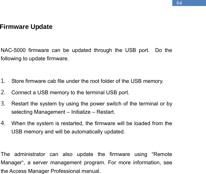   64 Firmware Update  NAC-5000 firmware can be updated through the USB port.  Do the following to update firmware.    1. Store firmware cab file under the root folder of the USB memory.   2. Connect a USB memory to the terminal USB port.   3. Restart the system by using the power switch of the terminal or by selecting Management &ndash; Initialize &ndash; Restart.   4. When the system is restarted, the firmware will be loaded from the USB memory and will be automatically updated.  The administrator can also update the firmware using &ldquo;Remote Manager&ldquo;, a server management program. For more information, see the Access Manager Professional manual.  