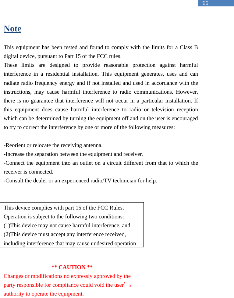   66 Note  This equipment has been tested and found to comply with the limits for a Class B digital device, pursuant to Part 15 of the FCC rules.   These limits are designed to provide reasonable protection against harmful interference in a residential installation. This equipment generates, uses and can radiate radio frequency energy and if not installed and used in accordance with the instructions, may cause harmful interference to radio communications. However, there is no guarantee that interference will not occur in a particular installation. If this equipment does cause harmful interference to radio or television reception which can be determined by turning the equipment off and on the user is encouraged to try to correct the interference by one or more of the following measures:  -Reorient or relocate the receiving antenna. -Increase the separation between the equipment and receiver. -Connect the equipment into an outlet on a circuit different from that to which the receiver is connected. -Consult the dealer or an experienced radio/TV technician for help.    This device complies with part 15 of the FCC Rules. Operation is subject to the following two conditions: (1)This device may not cause harmful interference, and (2)This device must accept any interference received, including interference that may cause undesired operation   ** CAUTION ** Changes or modifications no expressly approved by the party responsible for compliance could void the user&rsquo;s authority to operate the equipment. 