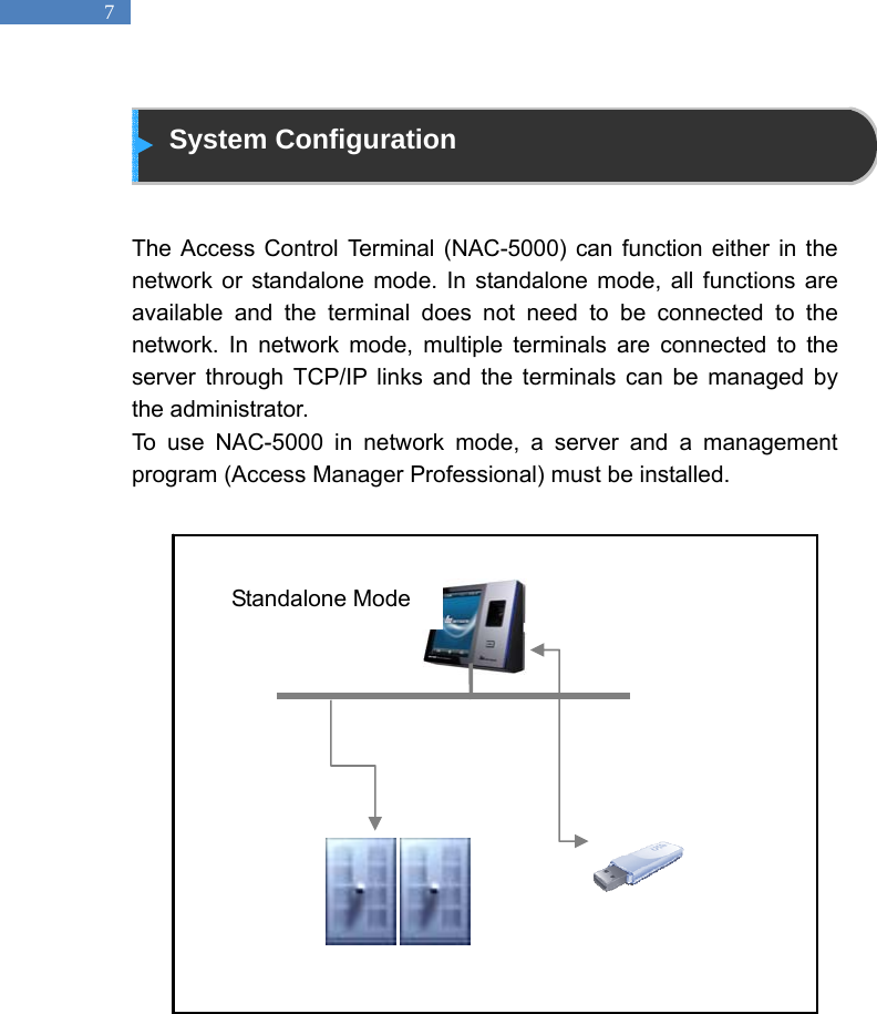   7  System Configuration   The Access Control Terminal (NAC-5000) can function either in the network or standalone mode. In standalone mode, all functions are available and the terminal does not need to be connected to the network. In network mode, multiple terminals are connected to the server through TCP/IP links and the terminals can be managed by the administrator.   To use NAC-5000 in network mode, a server and a management program (Access Manager Professional) must be installed.                      Standalone Mode 