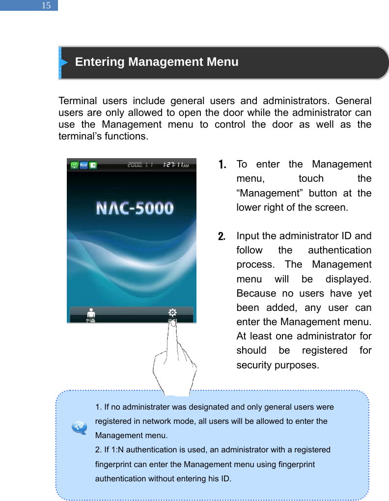   15 1. If no administrater was designated and only general users were registered in network mode, all users will be allowed to enter the Management menu.   2. If 1:N authentication is used, an administrator with a registered fingerprint can enter the Management menu using fingerprint authentication without entering his ID.    Entering Management Menu   Terminal users include general users and administrators. General users are only allowed to open the door while the administrator can use the Management menu to control the door as well as the terminal&rsquo;s functions.    1. To enter the Management menu, touch the &ldquo;Management&rdquo; button at the lower right of the screen.  2. Input the administrator ID and follow the authentication process. The Management menu will be displayed. Because no users have yet been added, any user can enter the Management menu. At least one administrator for should be registered for security purposes.         