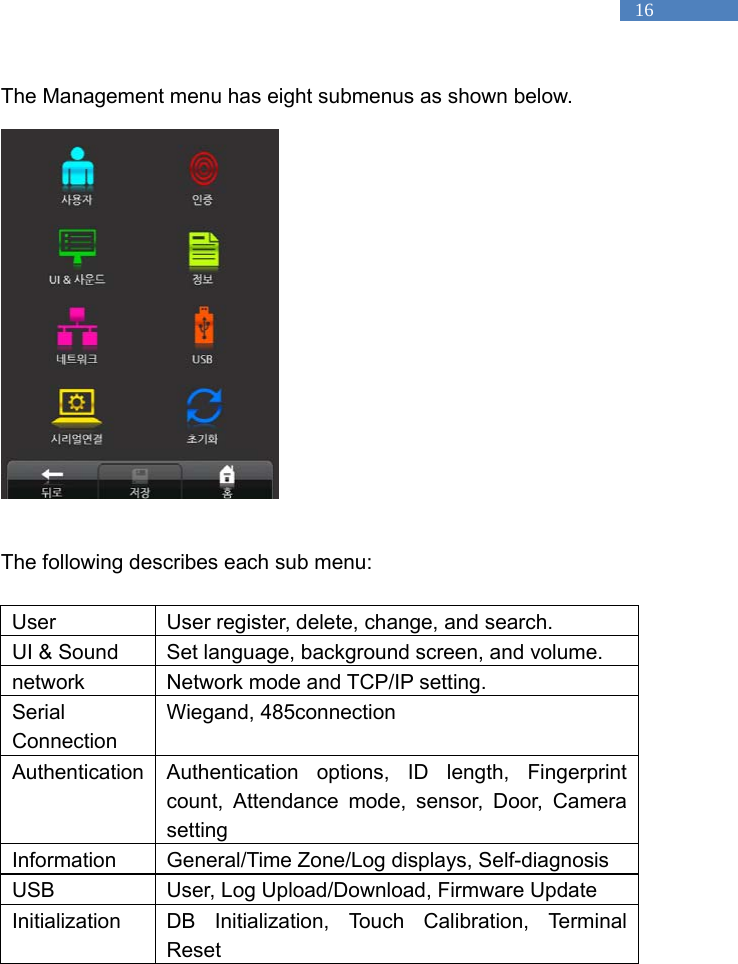   16 The Management menu has eight submenus as shown below.                                The following describes each sub menu:  User  User register, delete, change, and search. UI &amp; Sound  Set language, background screen, and volume. network  Network mode and TCP/IP setting. Serial Connection Wiegand, 485connection Authentication Authentication options, ID length, Fingerprint count, Attendance mode, sensor, Door, Camera setting Information  General/Time Zone/Log displays, Self-diagnosis USB  User, Log Upload/Download, Firmware Update Initialization DB Initialization, Touch Calibration, Terminal Reset  