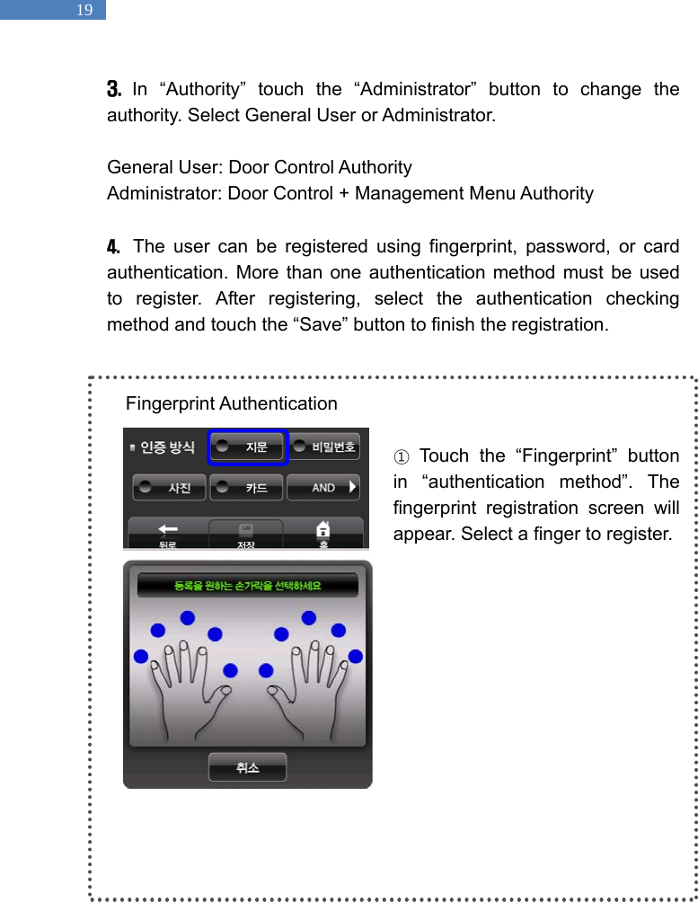   19 3.  In &ldquo;Authority&rdquo; touch the &ldquo;Administrator&rdquo; button to change the authority. Select General User or Administrator.    General User: Door Control Authority Administrator: Door Control + Management Menu Authority  4.  The user can be registered using fingerprint, password, or card authentication. More than one authentication method must be used to register. After registering, select the authentication checking method and touch the &ldquo;Save&rdquo; button to finish the registration.   Fingerprint Authentication  ① Touch the &ldquo;Fingerprint&rdquo; button in &ldquo;authentication method&rdquo;. The fingerprint registration screen will appear. Select a finger to register.           