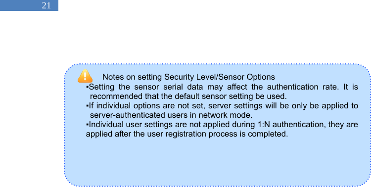   21 Notes on setting Security Level/Sensor Options   ▪Setting the sensor serial data may affect the authentication rate. It is recommended that the default sensor setting be used.   ▪If individual options are not set, server settings will be only be applied to server-authenticated users in network mode.   ▪Individual user settings are not applied during 1:N authentication, they are applied after the user registration process is completed.               