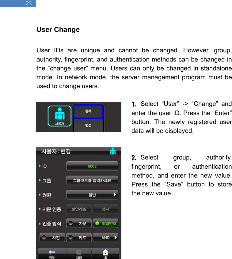   23 User Change  User IDs are unique and cannot be changed. However, group, authority, fingerprint, and authentication methods can be changed in the &ldquo;change user&rdquo; menu. Users can only be changed in standalone mode. In network mode, the server management program must be used to change users.    1. Select &ldquo;User&rdquo; -> &ldquo;Change&rdquo; and enter the user ID. Press the &ldquo;Enter&rdquo; button. The newly registered user data will be displayed.   2. Select group, authority, fingerprint, or authentication method, and enter the new value. Press the &ldquo;Save&rdquo; button to store the new value.      