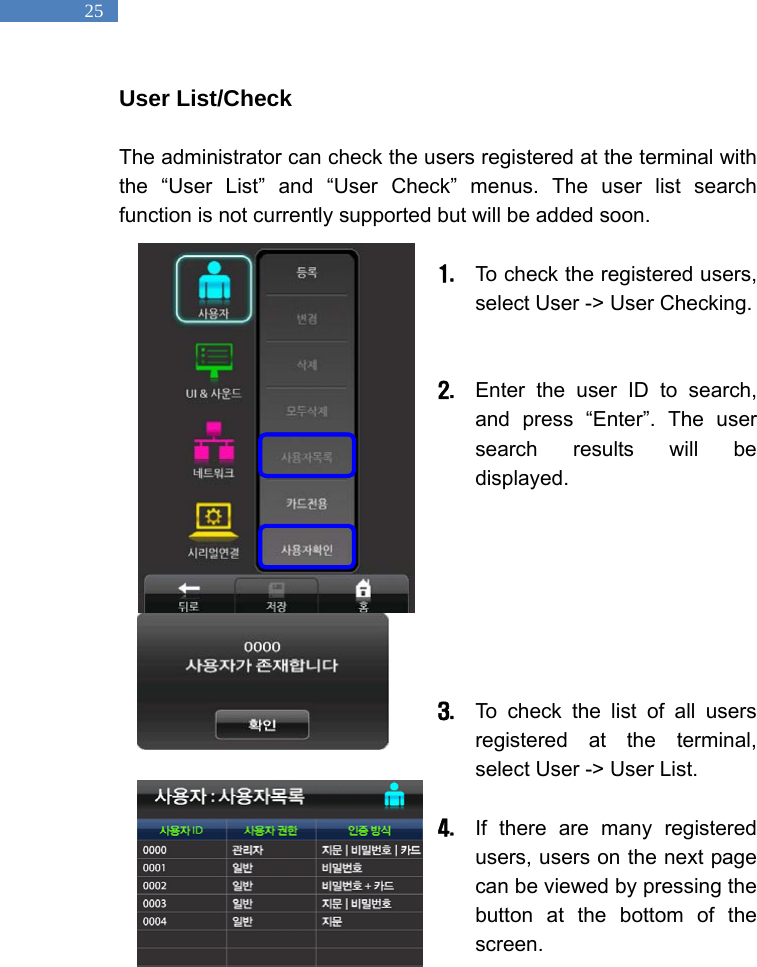   25 User List/Check  The administrator can check the users registered at the terminal with the &ldquo;User List&rdquo; and &ldquo;User Check&rdquo; menus. The user list search function is not currently supported but will be added soon.    1. To check the registered users, select User -> User Checking.     2. Enter the user ID to search, and press &ldquo;Enter&rdquo;. The user search results will be displayed.          3. To check the list of all users registered at the terminal, select User -> User List.    4. If there are many registered users, users on the next page can be viewed by pressing the button at the bottom of the screen.  
