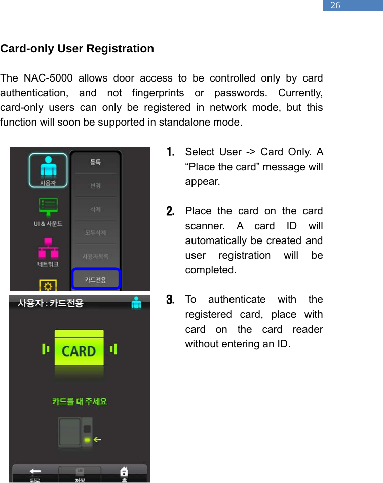   26 Card-only User Registration  The NAC-5000 allows door access to be controlled only by card authentication, and not fingerprints or passwords. Currently, card-only users can only be registered in network mode, but this function will soon be supported in standalone mode.  1. Select User -> Card Only. A &ldquo;Place the card&rdquo; message will appear.   2. Place the card on the card scanner. A card ID will automatically be created and user registration will be completed.   3. To authenticate with the registered card, place with card on the card reader without entering an ID.                             