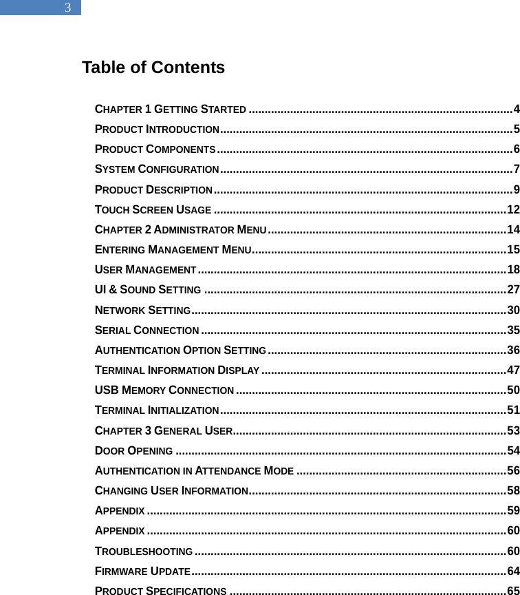   3 Table of Contents  CHAPTER 1 GETTING STARTED ................................................................................... 4 PRODUCT INTRODUCTION ............................................................................................ 5 PRODUCT COMPONENTS ............................................................................................. 6 SYSTEM CONFIGURATION ............................................................................................ 7 PRODUCT DESCRIPTION .............................................................................................. 9 TOUCH SCREEN USAGE ............................................................................................ 12 CHAPTER 2 ADMINISTRATOR MENU ........................................................................... 14 ENTERING MANAGEMENT MENU ................................................................................ 15 USER MANAGEMENT ................................................................................................. 18 UI &amp; SOUND SETTING ............................................................................................... 27 NETWORK SETTING ................................................................................................... 30 SERIAL CONNECTION ................................................................................................ 35 AUTHENTICATION OPTION SETTING ........................................................................... 36 TERMINAL INFORMATION DISPLAY ............................................................................. 47 USB MEMORY CONNECTION ..................................................................................... 50 TERMINAL INITIALIZATION .......................................................................................... 51 CHAPTER 3 GENERAL USER ...................................................................................... 53 DOOR OPENING ........................................................................................................ 54 AUTHENTICATION IN ATTENDANCE MODE .................................................................. 56 CHANGING USER INFORMATION ................................................................................. 58 APPENDIX ................................................................................................................. 59 APPENDIX ................................................................................................................. 60 TROUBLESHOOTING .................................................................................................. 60 FIRMWARE UPDATE ................................................................................................... 64 PRODUCT SPECIFICATIONS ....................................................................................... 65  